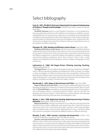 224




      Select bibliography
      Case, R., 1991, The Mind’s Staircase: Exploring the Conceptual Underpinnings
      of Children’s Thought and Knowledge, Hillsdale, New Jersey: Lawrence Erlbaum
      Associates.
         The Mind’s Staircase presents a neo-Piagetian framework in an accessible form.
      Case pays particular attention to the influence of schooling on children’s concep-
      tual development. He examines the importance of schooling for the development
      of children’s understanding of number, their organization of two-dimensional space,
      and their ability to interpret literary, historical, and religious texts. Of particular inter-
      est for those involved in the assessment of learners who are not yet literate, is his use
      and analysis of children’s drawings.

      Flanagan, W., 1995, Reading and Writing in Junior Classes, Cape Town: MML.
         Reading and Writing in Junior Classes is another short and accessible book about
      reading and writing in South African classrooms. It serves as a practical guide to the
      issues raised in Section Four of the Learning Guide as it provides a clear overview of
      the different approaches to teaching reading and explores strategies to develop
      and monitor reading competency across the curriculum. There is also a useful
      chapter on developing written language as well as a chapter on language as a tool
      for learning.

      Labinowicz, E., 1980, The Piaget Primer: Thinking, Learning, Teaching,
      Addison-Wesley Pub. Co.
          The Piaget Primer is an accessible and thought-provoking introduction to Piaget’s
      theory, offering interesting analogies and explanations of key concepts. It provides
      a range of examples of children’s thinking, learning, and problem solving which
      illuminate the different ways in which they make sense of their experiences at each
      stage of development. Every page is illustrated with drawings that contribute to the
      book’s accessibility and help to maintain the reader’s interest.

      Macdonald, C., 1991, Eager to Talk and Learn and Think, Cape Town: MML.
         Eager to Talk and Learn and Think is a short and accessible book about the role of
      language development in learning. It is based on fascinating research done in South
      Africa’s Threshold Project and explores second language learning in the foundation
      and intermediate phases. It provides powerful insights into the role that the
      language of instruction plays in school learning, and also explores the language
      skills needed for learning and how these are developed in class.

      Moyles, J. (ed.), 1996, Beginning Teaching: Beginning Learning in Primary
      Education, Buckingham: Open University Press.
         Beginning Teaching is aimed at new teachers. It is a collection of essays that tackle
      some of the most common difficulties new teachers face. Part 1 deals with the issue
      ‘teaching to learn’, Part 2 with ‘learning to teach’ and Part 3 with ‘responsibilities,
      roles, and relationships in the classroom’. Although British in focus, the book is filled
      with classroom examples to illustrate the different aspects of effective teaching.

      Murphy, P. (ed.), 1999, Learners, Learning and Assessment, London: Paul
      Chapman Publishing in association with The Open University.
         Learners, Learning and Assessment provides a theoretical framework that relates
      different views of the mind and learning to ideas about outcomes-based learning
      and assessment. It includes a diverse collection of articles that explore controversial
      aspects of learning theory. The second half of the book looks at how views of class-
      room learning and curriculum (and particularly assessment practices) are derived
      from different theories of learning and knowledge.
 