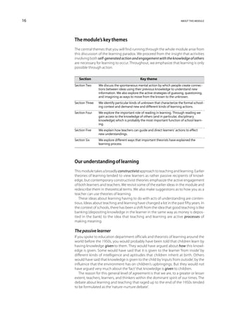 16                                                                            about this module




     The module’s key themes
     The central themes that you will find running through the whole module arise from
     this discussion of the learning paradox. We proceed from the insight that activities
     involving both self-generated action and engagement with the knowledge of others
     are necessary for learning to occur. Throughout, we emphasize that learning is only
     possible through action.


     	   Section	Key theme
     Section Two	 discuss the spontaneous mental action by which people create connec-
                  We
                  tions between ideas using their previous knowledge to understand new
                  information. We also explore the active strategies of guessing, questioning,
                  and imagining as ways to move from the known to the unknown.
     Section Three	 identify particular kinds of unknown that characterize the formal school-
                    We
                    ing context and demand new and different kinds of learning actions.
     Section Four	 explore the important role of reading in learning. Through reading we
                   We
                   gain access to the knowledge of others (and in particular, disciplinary
                   knowledge) which is probably the most important function of school learn-
                   ing.
     Section Five	 explain how teachers can guide and direct learners’ actions to effect
                   We
                   new understandings.
     Section Six	 explore different ways that important theorists have explained the
                  We
                  learning process.




     Our understanding of learning
     This module takes a broadly constructivist approach to teaching and learning. Earlier
     theories of learning tended to view learners as rather passive recipients of knowl-
     edge, but contemporary constructivist theories emphasize the active engagement
     of both learners and teachers. We revisit some of the earlier ideas in the module and
     redescribe them in theoretical terms. We also make suggestions as to how you as a
     teacher can use theories of learning.
        These ideas about learning having to do with acts of understanding are conten-
     tious. Ideas about teaching and learning have changed a lot in the past fifty years. In
     the context of schools, there has been a shift from the idea that good teaching is like
     banking (depositing knowledge in the learner in the same way as money is depos-
     ited in the bank) to the idea that teaching and learning are active processes of
     making meaning.

     The passive learner
     If you spoke to education department officials and theorists of learning around the
     world before the 1950s, you would probably have been told that children learn by
     having knowledge given to them. They would have argued about how this knowl-
     edge is given. Some would have said that it is given to the learner ‘from inside’ by
     different kinds of intelligence and aptitudes that children inherit at birth. Others
     would have said that knowledge is given to the child by ‘inputs from outside’, by the
     influence that the environment has on children’s upbringings. But they would not
     have argued very much about the ‘fact’ that knowledge is given to children.
         The reason for this general level of agreement is that we are, to a greater or lesser
     extent, teachers, learners, and thinkers within the dominant spirit of our times. The
     debate about learning and teaching that raged up to the end of the 1950s tended
     to be formulated as the ‘nature-nurture debate’.
 