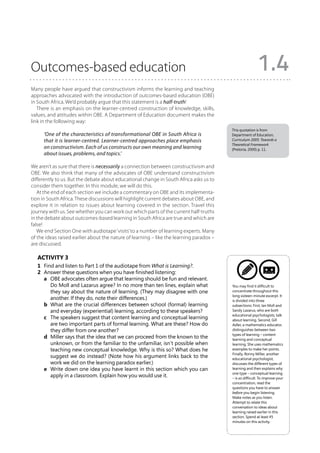 Outcomes-based education                                                                                  1.4
Many people have argued that constructivism informs the learning and teaching
approaches advocated with the introduction of outcomes-based education (OBE)
in South Africa. We’d probably argue that this statement is a half-truth!
   There is an emphasis on the learner-centred construction of knowledge, skills,
values, and attitudes within OBE. A Department of Education document makes the
link in the following way:
                                                                                         This quotation is from
      ‘One of the characteristics of transformational OBE in South Africa is             Department of Education,
      that it is learner-centred. Learner-centred approaches place emphasis              Curriculum 2005: Towards a
                                                                                         Theoretical Framework
      on constructivism. Each of us constructs our own meaning and learning              (Pretoria, 2000) p. 11.
      about issues, problems, and topics.’

We aren’t as sure that there is necessarily a connection between constructivism and
OBE. We also think that many of the advocates of OBE understand constructivism
differently to us. But the debate about educational change in South Africa asks us to
consider them together. In this module, we will do this.
   At the end of each section we include a commentary on OBE and its implementa-
tion in South Africa. These discussions will highlight current debates about OBE, and
explore it in relation to issues about learning covered in the section. Travel this
journey with us. See whether you can work out which parts of the current half-truths
in the debate about outcomes-based learning in South Africa are true and which are
false!
   We end Section One with audiotape ‘visits’ to a number of learning experts. Many
of the ideas raised earlier about the nature of learning – like the learning paradox –
are discussed.

   Activity 3
   1	 Find and listen to Part 1 of the audiotape from What is Learning?.
   2	 Answer these questions when you have finished listening:
   	 a	 OBE advocates often argue that learning should be fun and relevant.
         Do Moll and Lazarus agree? In no more than ten lines, explain what              You may find it difficult to
         they say about the nature of learning. (They may disagree with one              concentrate throughout this
                                                                                         long sixteen-minute excerpt. It
         another. If they do, note their differences.)                                   is divided into three
   	 b	 What are the crucial differences between school (formal) learning               subsections: First, Ian Moll and
         and everyday (experiential) learning, according to these speakers?              Sandy Lazarus, who are both
                                                                                         educational psychologists, talk
   	 c	 The speakers suggest that content learning and conceptual learning              about learning. Second, Gill
         are two important parts of formal learning. What are these? How do              Adler, a mathematics educator,
         they differ from one another?                                                   distinguishes between two
                                                                                         types of learning – content
   	 d	 Miller says that the idea that we can proceed from the known to the             learning and conceptual
         unknown, or from the familiar to the unfamiliar, isn’t possible when            learning. She uses mathematics
         teaching new conceptual knowledge. Why is this so? What does he                 examples to make her points.
                                                                                         Finally, Ronny Miller, another
         suggest we do instead? (Note how his argument links back to the                 educational psychologist,
         work we did on the learning paradox earlier.)                                   discusses the different types of
   	 e	 Write down one idea you have learnt in this section which you can               learning and then explains why
                                                                                         one type – conceptual learning
         apply in a classroom. Explain how you would use it.                             – is so difficult. To improve your
                                                                                         concentration, read the
                                                                                         questions you have to answer
                                                                                         before you begin listening.
                                                                                         Make notes as you listen.
                                                                                         Attempt to relate this
                                                                                         conversation to ideas about
                                                                                         learning raised earlier in this
                                                                                         section. Spend at least 45
                                                                                         minutes on this activity.
 