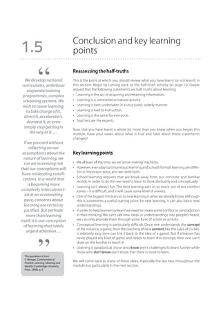 Conclusion and key learning
1.5                                 points

                                    Reassessing the half-truths
 We develop national                This is the point at which you should review what you have learnt (or not learnt) in
curriculums, ambitious              this section. Begin by turning back to the half-truth activity on page 10. Dwyer
   corporate training               argued that the following statements are half-truths about learning:
programmes, complex                 •	 Learning is the act of acquiring and retaining information.
schooling systems. We               •	 Learning is a somewhat unnatural activity.
wish to cause learning,             •	 Learning is best undertaken in a structured, orderly manner.
  to take charge of it,             •	 Learning is tied to instruction.
 direct it, accelerate it,          •	 Learning is the same for everyone.
   demand it, or even               •	 Teachers are the experts.
 simply stop getting in
                                    Now that you have learnt a whole lot more than you knew when you began this
    the way of it. …                module, have your views about what is true and false about these statements
                                    changed?
  If we proceed without
      reflecting on our
 assumptions about the              Key learning points
  nature of learning, we
  run an increasing risk            •	 We all learn all the time; we are ‘sense-making’ machines.
that our conceptions will           •	 However, everyday (spontaneous) learning and school (formal) learning are differ-
                                       ent in important ways, and we need both.
 have misleading ramifi-
                                    •	 School learning requires that we break away from our concrete and familiar
 cations. In a world that              worlds. In order to do this we need to learn to think abstractly and conceptually.
     is becoming more               •	 Learning isn’t always fun. The best learning asks us to move out of our comfort
complexly interconnect-                zones – it is difficult, and it will cause some level of anxiety.
   ed at an accelerating            •	 One of the biggest hindrances to new learning is what we already know. Although
  pace, concerns about                 this is sometimes a useful starting point for new learning, it can also block new
  learning are certainly               understandings.
  justified. But perhaps            •	 In order to help learners ‘unlearn’ we need to create some conflict or contradiction
    more than learning                 in their thinking. We can’t talk new ideas or understandings into people’s heads;
itself, it is our conception           we can only provoke them through some form of action or activity.
  of learning that needs            •	 Conceptual learning is particularly difficult. Once one understands the concept
                                       of, for instance, a game, then the teaching of new content, like the rules of cricket,
    urgent attention …                 is relatively easy (one can link it back to the idea of a game). But if a learner has
                                       never played any kind of game and needs to learn this concept, then one can’t
                                       draw on the familiar to teach it!
                                    •	 Learning is paradoxical: those who know aren’t challenged to learn further while
                                       those who don’t know don’t know that there is more to learn.
  This quotation is from
  E. Wenger, Communities of
  Practice: Learning, Meaning and
                                    We will come back to many of these ideas, especially the last two, throughout the
  Identity (Cambridge University    module but particularly in the next section.
  Press, 1998), p. 9.
 