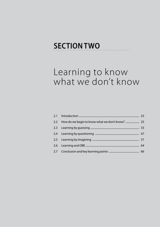 section two


Learning to know
what we don’t know


2.1	 Introduction . .........................................................................................  23
2.2	 How do we begin to know what we don’t know? .....................  25
2.3	 Learning by guessing..........................................................................  33
2.4	 Learning by questioning ...................................................................  47
2.5	 Learning by imagining .......................................................................  57
2.6	 Learning and OBE ................................................................................  64
2.7	 Conclusion and key learning points ..............................................  66
 