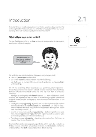 Introduction                                                                                              2.1
In Section One we introduced you to some of the key questions about learning that
will be explored in this module. Can you remember what you learnt? Did your under-
standing of the half-truths change by the end of the section?



What will you learn in this section?
Section Two begins to focus on how we learn in greater detail. In particular, it                      3
explores the following question:
                                                                                         Week 3 begins.




            How is it possible for
          those who do not know
           something to come to
                 know it?




We tackle this question by exploring the ways in which human minds:
•	 construct connections between ideas;
•	 use what is known to understand new and unknown things;
•	 are challenged to change old misunderstandings by new and contradictory
   understandings.

We will also be looking at how teachers can use spontaneous learning actions –
those characteristics which learners naturally possess – to create mental pathways
between what learners already know and what we want them to know (the
unknown).
   We begin by investigating how we learn (Section 2.1). Then, based on this under-
standing, we explore how we can teach so that learning happens. The section
suggests three possible strategies to move learners from the known to the
unknown:
•	 First, by encouraging guessing – by taking risks and making mistakes. We examine
   how Piaget’s ideas of accommodation and assimilation can help us keep a
   balance between the risk of new, unfamiliar ideas and the stability of old, known
   ideas in teaching (Section 2.2).
•	 Second, by encouraging and using questioning – by listening to learner ques-
   tions and asking good teaching questions. We explore a variety of question types
   and how they can be used in lessons (Section 2.3).
•	 Third, by encouraging imagining – by using and escaping from the known, to
   imagine the unknown (Section 2.4).

Learners often use these strategies independently as they learn. But our task is to
find out how we, as teachers, can use these strategies. In order to do this we need to
understand how they both enable and constrain (block) learning.
 