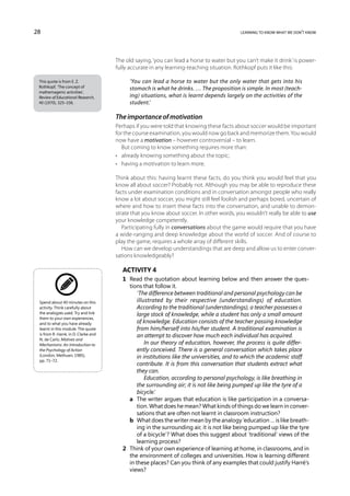 28                                                                                         learning to know what we don’t know




                                      The old saying, ‘you can lead a horse to water but you can’t make it drink’ is power-
                                      fully accurate in any learning-teaching situation. Rothkopf puts it like this:

 This quote is from E. Z.                   ‘You can lead a horse to water but the only water that gets into his
 Rothkopf, ‘The concept of                  stomach is what he drinks. … The proposition is simple. In most (teach-
 mathemagenic activities’,
 Review of Educational Research,            ing) situations, what is learnt depends largely on the activities of the
 40 (1970), 325–336.                        student.’

                                      The importance of motivation
                                      Perhaps if you were told that knowing these facts about soccer would be important
                                      for the course examination, you would now go back and memorize them. You would
                                      now have a motivation – however controversial – to learn.
                                         But coming to know something requires more than:
                                      •	 already knowing something about the topic;
                                      •	 having a motivation to learn more.

                                      Think about this: having learnt these facts, do you think you would feel that you
                                      know all about soccer? Probably not. Although you may be able to reproduce these
                                      facts under examination conditions and in conversation amongst people who really
                                      know a lot about soccer, you might still feel foolish and perhaps bored, uncertain of
                                      where and how to insert these facts into the conversation, and unable to demon-
                                      strate that you know about soccer. In other words, you wouldn’t really be able to use
                                      your knowledge competently.
                                         Participating fully in conversations about the game would require that you have
                                      a wide-ranging and deep knowledge about the world of soccer. And of course to
                                      play the game, requires a whole array of different skills.
                                         How can we develop understandings that are deep and allow us to enter conver-
                                      sations knowledgeably?

                                        Activity 4
                                        1	 Read the quotation about learning below and then answer the ques-
                                           tions that follow it.
                                               ‘The difference between traditional and personal psychology can be
 Spend about 40 minutes on this                illustrated by their respective (understandings) of education.
 activity. Think carefully about               According to the traditional (understandings), a teacher possesses a
 the analogies used. Try and link              large stock of knowledge, while a student has only a small amount
 them to your own experiences,
 and to what you have already                  of knowledge. Education consists of the teacher passing knowledge
 learnt in this module. The quote              from him/herself into his/her student. A traditional examination is
 is from R. Harré, in D. Clarke and            an attempt to discover how much each individual has acquired.
 N. de Carlo, Motives and
 Mechanisms: An Introduction to                    In our theory of education, however, the process is quite differ-
 the Psychology of Action                      ently conceived. There is a general conversation which takes place
 (London, Methuen, 1985),                      in institutions like the universities, and to which the academic staff
 pp. 71–72.
                                               contribute. It is from this conversation that students extract what
                                               they can.
                                                   Education, according to personal psychology, is like breathing in
                                               the surrounding air; it is not like being pumped up like the tyre of a
                                               bicycle.’
                                        	 a	  The writer argues that education is like participation in a conversa-
                                               tion. What does he mean? What kinds of things do we learn in conver-
                                               sations that are often not learnt in classroom instruction?
                                        	 b	  What does the writer mean by the analogy ‘education … is like breath-
                                               ing in the surrounding air, it is not like being pumped up like the tyre
                                               of a bicycle’? What does this suggest about ‘traditional’ views of the
                                               learning process?
                                        2	 Think of your own experience of learning at home, in classrooms, and in
                                           the environment of colleges and universities. How is learning different
                                           in these places? Can you think of any examples that could justify Harré’s
                                           views?
 