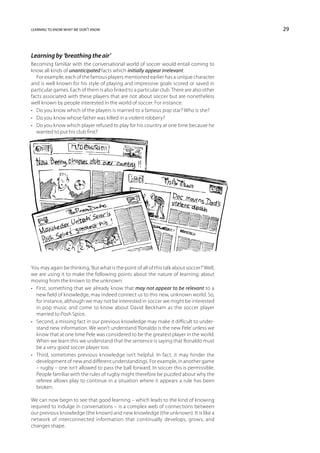 learning to know what we don’t know                                                          29



Learning by ‘breathing the air’
Becoming familiar with the conversational world of soccer would entail coming to
know all kinds of unanticipated facts which initially appear irrelevant.
   For example, each of the famous players mentioned earlier has a unique character
and is well known for his style of playing and impressive goals scored or saved in
particular games. Each of them is also linked to a particular club. There are also other
facts associated with these players that are not about soccer but are nonetheless
well known by people interested in the world of soccer. For instance:
•	 Do you know which of the players is married to a famous pop star? Who is she?
•	 Do you know whose father was killed in a violent robbery?
•	 Do you know which player refused to play for his country at one time because he
   wanted to put his club first?




You may again be thinking, ‘But what is the point of all of this talk about soccer?’ Well,
we are using it to make the following points about the nature of learning; about
moving from the known to the unknown:
•	 First, something that we already know that may not appear to be relevant to a
   new field of knowledge, may indeed connect us to this new, unknown world. So,
   for instance, although we may not be interested in soccer we might be interested
   in pop music and come to know about David Beckham as the soccer player
   married to Posh Spice.
•	 Second, a missing fact in our previous knowledge may make it difficult to under-
   stand new information. We won’t understand ‘Ronaldo is the new Pele’ unless we
   know that at one time Pele was considered to be the greatest player in the world.
   When we learn this we understand that the sentence is saying that Ronaldo must
   be a very good soccer player too.
•	 Third, sometimes previous knowledge isn’t helpful. In fact, it may hinder the
   development of new and different understandings. For example, in another game
   – rugby – one isn’t allowed to pass the ball forward. In soccer this is permissible.
   People familiar with the rules of rugby might therefore be puzzled about why the
   referee allows play to continue in a situation where it appears a rule has been
   broken.

We can now begin to see that good learning – which leads to the kind of knowing
required to indulge in conversations – is a complex web of connections between
our previous knowledge (the known) and new knowledge (the unknown). It is like a
network of interconnected information that continually develops, grows, and
changes shape.
 