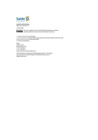 Learners and Learning
ISBN 978 0 620 46731 5
© 2010 SAIDE
               This work, a digital version of the SAIDE/Oxford publication of 2002, is
               released under the Creative Commons Attribution 3.0 licence.


1ST EDITION SERIES EDITOR: John Gultig
1ST EDITION AUDIOTAPE: George Lekorotsoana (producer) and John Gultig (concept and script)
DESIGN FOR DIGITAL VERSION: Michelle Randell
ILLUSTRATIONS: Andre Plant

SAIDE	
PO Box 31822	
Braamfontein 2017	
T: (011) 403 2813	
F: (011) 403 2814	
www.saide.org.za; www.oerafrica.org
The first edition was funded by the WK Kellogg foundation. This digital
version has been funded through the International Association of
Digital Publications.
 