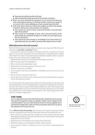 learning to know what we don’t know                                                                                      31



   	 d	 Describe the political profile of Durban.
   	 e	What interesting things are there to do and see in Durban?
   2	 When you have answered the questions, try to connect the facts you
      have unearthed by drawing a mindmap (similar to the one on page 32
      on soccer) of the new knowledge you have acquired about Durban.
   3	 Now think about what this activity has taught you about how people
      move from the known to the unknown. For instance:
   	 a	How would we come to know a place like Durban if we had never
        been there before?
   	 b	How would our knowledge of other cities (and particularly of the
        place where we ourselves live) help us or hinder us in coming to know
        the city of Durban?
   	 c	How would we communicate our knowledge of our home town (or a
        place that we know very well) to someone who doesn’t know it at all?

What did we learn from this activity?
Which of the facts about Durban did you consider to be important? Which facts do
you think are essential to knowing Durban?
   Put yourself in a learner’s position. Think about what you would want to know
about a city and why. Discard the kind of knowing that is associated with recalling
information for an exam. Instead, think about what facts would be useful to a person
living in the city or visiting it as a holiday-maker.
   Would the facts that you have identified above help you to know:
•	 Where to buy cheap, fresh vegetables?
•	 Which are safe and unsafe places to go?
•	 Where there are interesting places to listen to music?
•	 Whether to go there on holiday?
•	 How to look for work there and whether it would be wise to move to the city to
   live there?
•	 Which school to send your children to?
•	 How to get from A to B, from the market taxi-rank to the beachfront for instance,
   or from the airport to Umlazi?

It is interesting that official documents about the city don’t help us very much at all
with developing this sort of knowledge about a place. But the people who live there
certainly have opinions about these things and talking to them and living among
them would enable us to find out this kind of information about the city. To simulate
this experience, we interviewed some Durbanites. Their stories about their home
town are included in Appendix B.

   Stop. Think.
   Turn to Appendix B and read what these Durban residents have to say. Do
   their personal experiences give you greater insight into the aspects of the
   city listed above? Do you notice that the kinds of writing supplied aren’t
   just factual? Instead, they create a kind of conversation about the city, about        Take some time to reflect on the
                                                                                          issue being raised here.
   the experience of living in the city.

These different kinds of knowledge about Durban raise important questions about
how we may go about learning new, previously unknown things about the city:
•	 Which sources of information (for example, the tourist bureau’s brochure, daily
   newspapers, people who live there) would we trust in trying to learn about these
   aspects of the city of Durban?
•	 Would everyone’s knowledge of the city be of the same kind?
•	 Would this make some knowledge of Durban right or wrong?
•	 How would we check or evaluate our own and others’ understandings of
   Durban?
 