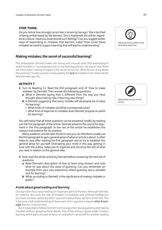 learning to know what we don’t know                                                                                      37



   Stop. Think.
   Do you notice how strongly Lucia’s fear is driven by her ego? She is terrified
   of being embarrassed by the learners. She is frightened she will be regard-
   ed as a failure. Have you experienced such feelings? Can you suggest better
   ways of responding to mistakes that learners make? How could these                      Take some time to reflect on the
   mistakes be used to support learning that will lead to understanding?                   issue being raised here.




Making mistakes: the secret of successful learning?
The philosopher Dennett makes the strong and unusual claim that attempting to
avoid mistakes is counterproductive to the learning process. He argues that ‘there
are times when making mistakes is the secret of success’. What do you think about
this assertion? Surely success is measured by the lack of mistakes? Let’s read and see
why Dennett says this.

   Activity 7
   1	 Turn to Reading 11. Read the first paragraph only of ‘How to make
      mistakes’ by Dennett. Then answer the following questions.
   	 a	What is Dennett saying that is different from the way you have
        thought about taking risks in learning new things?                                 Spend about an hour on this
   	 b	 Dennett suggesting that every mistake will necessarily be of value
        Is                                                                                 activity.
        for learning?
   	 	 •  What kinds of mistakes would be counterproductive?
   	 	 •  What kind of response to mistakes does Dennett propose as useful
           for learning?

   You will notice that all these questions can be answered, briefly, by reading
   just the first paragraph of the article. Dennett presents the core of his argu-
   ment in the first paragraph. In the rest of the article he establishes the
   reasons and evidence for his position.
      Many academic articles take this form and you can therefore usually use
   the first paragraph to get a general sense of what an article is about. It often
   helps to stop after reading the first paragraph and to try to establish this
   general sense for yourself. Orientating your mind in this way, getting in
   tune with the author, helps you to organize and structure the rest of what
   you read in relation to this general idea.

   2	 Now read the whole article by Dennett before answering the next set of
      questions.
   	 a	Read Dennett’s description of how to learn long division and note
        what he says about the value of guessing. Can you remember an
        example from your own experience where guessing was a valuable
        tool for learning?
   	 b	What, according to Dennett, is the significance of making mistakes in
        public?

A note about good reading and learning
Our questions focus your reading on important parts of the text. Although Dennett,
for instance, discusses the role of ‘mistakes’ in evolution and artificial intelligence,
you have not been asked any direct questions about these sections of the text. This
is because a full understanding of these parts of his argument require other knowl-
edge that you may not have.
   But it is possible to follow Dennett’s central argument about guessing and making
mistakes without grasping these details. Part of becoming a good reader involves
learning which parts of a text to focus on and which can be left for another reading
 