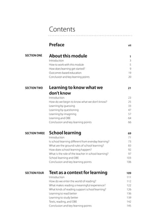 Contents

                Preface	                                                vii


SECTION ONE     About this module	                                       1
                Introduction	                                            3
                How to work with this module	                            5
                How does learning get started?	                          9
                Outcomes-based education	                               19
                Conclusion and key learning points	                     20


SECTION TWO     Learning to know what we 	                             21
                don’t know
                Introduction	                                           23
                How do we begin to know what we don’t know?	            25
                Learning by guessing	                                   33
                Learning by questioning	                                47
                Learning by imagining	                                  57
                Learning and OBE	                                       64
                Conclusion and key learning points	                     66


SECTION THREE   School learning	                                        69
                Introduction	                                           71
                Is school learning different from everday learning?	    73
                What are the ground rules of school learning?	          83
                How does school learning happen?	                       92
                What is the role of the teacher in school learning?	    97
                School learning and OBE	                               103
                Conclusion and key learning points	                    106


SECTION FOUR    Text as a context for learning	                        109
                Introduction	                                          111
                How do we enter the world of reading?	                 112
                What makes reading a meaningful experience?	           122
                What kinds of reading support school learning?	        126
                Learning to read better	                               136
                Learning to study better	                              139
                Texts, reading, and OBE	                               142
                Conclusion and key learning points	                    145
 