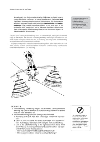 learning to know what we don’t know                                                                                       43



      ‘Knowledge is not determined strictly by the knower, or by the objects
                                                                                          This quotation and the one on
      known, but by the exchanges or interactions between the knower and                  page 45 are taken from
      the objects (between organism and the environment). The fundamental                 J. Piaget, ‘A theory of
                                                                                          development’ in International
      relation is not one of simple association but of assimilation and accom-
                                                                                          Encyclopaedia of the Social
      modation. The knower assimilates objects to the structures of his                   Sciences (New York, McMillan,
      actions (or of his operations), and at the same time he accommodates                1968), pp. 140–141.
      these structures (by differentiating them) to the unforeseen aspects of
      the reality which he encounters.’

The process of coming to know things is not, in Piaget’s words, ‘having a static mental
copy of the object’. We become knowledgeable by ‘effecting transformations’ on
what we are trying to understand and, by so doing, ‘reaching some understanding
of the mechanisms of these transformations’.
   Piaget is an important educational theorist. Many of the ideas in this module have
been inspired by him. Let’s spend a little more time understanding his ideas and
what their importance is to teaching.




  Activity 9
   1	 Turn to Reading 3 and study Piaget’s article entitled ‘Development and
      learning’. Pay special attention to his notion of equilibration to extend
      what you have learnt thus far.
   2	 Answer the following questions when you have finished:                              You should spend at least an
   	 a	 According to Piaget, how does knowledge come from equilibra-                     hour on this activity. Read
         tion?                                                                            Piaget carefully. Use the good
                                                                                          reading ideas we have
   	 b	 Define in your own words the terms ‘assimilation’ and ‘accommoda-                suggested. And read the article
         tion’. Illustrate your definitions with examples from your teaching.             more than once. Try and link
   	 c	 Look at the labelled drawing of the tightrope walker above. Think                these ideas back to what we
                                                                                          have already learnt, and to your
         about the way in which assimilation and accommodation are repre-                 work as a teacher.
         sented. Then answer these questions:
   	 	 •  Why is assimilation linked to stability and continuity?
   	 	 •  Why is accommodation linked to novelty and change?
 