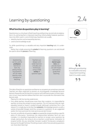 Learning by questioning                                                                                     2.4
What function do questions play in learning?
Questioning is a critical part of both teaching and learning, second only to explana-                   5
tion in its use by teachers in classroom teaching. Unfortunately, however, question-
ing is too often used in a very limited way. Questions are usually:                        Week 5 begins.
•	 asked by teachers and answered by learners;
•	 used to test knowledge recall.

So, while questioning is a valuable and very important teaching tool, it is under-
used.
  Rather than simply assessing the product of learning, questions can and should
be used to drive the process of learning.




     Questioning                    Teachers can                    Listening to
    can be used to                   deepen and                    learner ques-
      predispose                   widen learners’                    tions can
      learners to                   criticality and               provide teach-
        learn. By                    thinking by                  ers with impor-         Although questioning
    asking intrigu-                 using a wide                    tant tools to
    ing questions                     variety of                     guide their
                                                                                          is a valuable and very
     we can make                   question types.                    teaching.             important teaching
    learners more                                                                          tool, it is under-used.
     receptive to
       teaching.




The roles of teacher-as-questioner and learner-as-answerer are sometimes reversed.
Teachers are often expected to possess an encyclopaedic knowledge because
learners frequently see the teacher as a person who will have answers to every ques-
tion. In turn, many teachers believe that their role is to provide the information that
learners seek.
   Playing this role has two key weaknesses:
•	 First, while teachers should know more than their students, it is impossible for
   teachers to know the answer to every question. This isn’t because they are inad-
   equately trained or haven’t studied enough (although sometimes this is the
   reason). It is simply due to the fact that networks of knowledge present us with a
   variety of possible linkages (and thus answers) to questions. As we suggested
   earlier, the more we know the more we know we don’t know!
•	 Second, not all kinds of questions can be answered by simply providing a specific
   piece of information. Sometimes the relationships between facts are very
   complex. It is therefore impossible for teachers to answer some questions by
   simply stating facts. By trying to do so teachers curtail learner motivation to
   enquire further. Do you remember Socrates’ student? He became complacent
   because he thought he knew. Providing answers rather than provoking questions
   can close down learning!
 