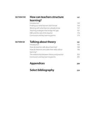 SECTION FIVE   How can teachers structure	                       147
               learning?
               Introduction	                                     149
               Finding out what learners don’t know	             150
               Working with what learners already know	          157
               Teaching strategies that bridge the gap	          167
               OBE and the role of the teacher	                  176
               Conclusion and key learning points	               179


SECTION SIX    Talking about theory	                             181
               Introduction	                                     183
               How do teachers talk about learning?	             184
               How do theorists articulate their ideas about 	   196
               learning?
               The relationship between theory and practice	     203
               Conclusion and key learning points	               205


               Appendices	                                       209


               Select bibliography	                              224
 