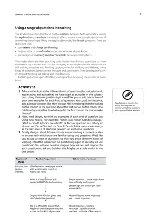 learning to know what we don’t know                                                                                           51



Using a range of questions in teaching
The kinds of questions that focus on the relations between facts, generate a search
for explanations, or evaluate the state of affairs, require more complex processes of
answering than simply ‘filling the gap’ as demanded by factual questions. They are
questions that:
•	 can extend and change our thinking;
•	 help us to focus on unfamiliar aspects of what we already know;
•	 encourage us to actively construct new links between existing facts.

This makes them excellent teaching tools. Rather than limiting questions to those
that have a right answer, and thus encouraging an atmosphere where learners don’t
risk making mistakes, and limiting opportunities for thinking and debate, these
kinds of questions generate new thought and controversy. They ‘predispose’ learn-
ers toward thinking, risk-taking, and thus learning.
   But let’s get active again. We’d like you to practise designing these kinds of ques-
tions.

    Activity 11
    1	 Take another look at the different kinds of questions (factual, relational,
       explanatory, and evaluative) we have used as examples in this subsec-
       tion. Using the same question topics we’d like you to add one or two of
       your own examples for each kind of question. You could, for instance,
                                                                                               Spend about an hour on this
       add a factual question like ‘How old was Neil Armstrong when he walked
                                                                                               activity. You may want to
       on the moon?’ to the question about the first person on the moon. Or a                  ‘practise’ using these questions
       relational question like ‘In what way did the first man on the moon make                with a group of fellow teachers.
       history?’
    2	 Next, we’d like you to think up examples of each kind of question but
       using new ‘topics’. For example, ‘When was Nelson Mandela inaugu-
       rated as South Africa’s president?’ (a factual question in History or
       Human and Social Studies), or ‘Should South Africa use nuclear energy
       as it’s main source of electrical power?’ (an evaluative question).
    3	 Finally, design a short, fifteen-minute lesson teaching a concept or idea
       in an area with which your are familiar using only questions. We’d like
       you to use a range of questions so that you evoke different kinds of
       learning. (Read the subsection on questioning again to see why we use
       questions.) You will also need to imagine how learners will respond to
       each question you ask and build on this. Maybe use a table similar to the
       one below:

	Topic and 	         Teacher’s question	                    Likely learner answer
	 stage
Introduction 	 (Give learners a newspaper article
(evoke 	       with sensationalist report on
interest).	    matric pass rate.)


	              What % of matriculants at X	             Simple question … some might have
	              passed in 2000? (factual question)	      have difficulty working out
		                                                      percentages but should get right
		                                                      answer (40%).


	              Do you think 40% is a good pass 	        Most will say no, some might say
	              rate? (evaluative question)	             yes … mixed response.


	              Yes, it is difficult to answer that. 	   Mixed response … too few
	              Maybe we should explore why the 	        resources … qualification of
	              school has this kind of pass rate. 	     teachers … attitude of learners etc.
 