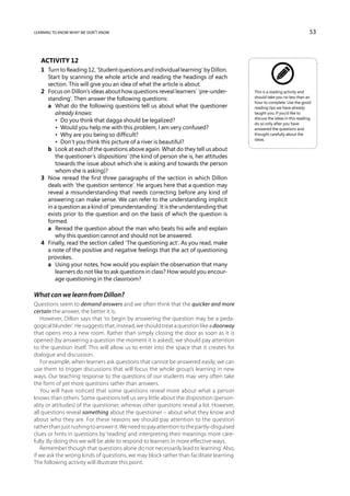 learning to know what we don’t know                                                                                        53



   Activity 12
   1	 Turn to Reading 12, ‘Student questions and individual learning’ by Dillon.
      Start by scanning the whole article and reading the headings of each
      section. This will give you an idea of what the article is about.
   2	 Focus on Dillon’s ideas about how questions reveal learners’ ‘pre-under-            This is a reading activity and
      standing’. Then answer the following questions:                                     should take you no less than an
                                                                                          hour to complete. Use the good
   	 a	 What do the following questions tell us about what the questioner                reading tips we have already
         already knows:                                                                   taught you. If you’d like to
                                                                                          discuss the ideas in this reading,
   	 	 •  Do you think that dagga should be legalized?                                    do so only after you have
   	 	 •  Would you help me with this problem, I am very confused?                        answered the questions and
   	 	 •  Why are you being so difficult?                                                 thought carefully about the
                                                                                          ideas.
   	 	 •  Don’t you think this picture of a river is beautiful?
   	 b	 Look at each of the questions above again. What do they tell us about
         the questioner’s ‘dispositions’ (the kind of person she is, her attitudes
         towards the issue about which she is asking and towards the person
         whom she is asking)?
   3	 Now reread the first three paragraphs of the section in which Dillon
      deals with ‘the question sentence’. He argues here that a question may
      reveal a misunderstanding that needs correcting before any kind of
      answering can make sense. We can refer to the understanding implicit
      in a question as a kind of ‘preunderstanding’. It is the understanding that
      exists prior to the question and on the basis of which the question is
      formed.
   	 a	 Reread the question about the man who beats his wife and explain
         why this question cannot and should not be answered.
   4	 Finally, read the section called ‘The questioning act’. As you read, make
      a note of the positive and negative feelings that the act of questioning
      provokes.
   	 a	 Using your notes, how would you explain the observation that many
         learners do not like to ask questions in class? How would you encour-
         age questioning in the classroom?

What can we learn from Dillon?
Questions seem to demand answers and we often think that the quicker and more
certain the answer, the better it is.
   However, Dillon says that ‘to begin by answering the question may be a peda-
gogical blunder’. He suggests that, instead, we should treat a question like a doorway
that opens into a new room. Rather than simply closing the door as soon as it is
opened (by answering a question the moment it is asked), we should pay attention
to the question itself. This will allow us to enter into the space that it creates for
dialogue and discussion.
   For example, when learners ask questions that cannot be answered easily, we can
use them to trigger discussions that will focus the whole group’s learning in new
ways. Our teaching response to the questions of our students may very often take
the form of yet more questions rather than answers.
   You will have noticed that some questions reveal more about what a person
knows than others. Some questions tell us very little about the disposition (person-
ality or attitudes) of the questioner, whereas other questions reveal a lot. However,
all questions reveal something about the questioner – about what they know and
about who they are. For these reasons we should pay attention to the question
rather than just rushing to answer it. We need to pay attention to the partly-disguised
clues or hints in questions by ‘reading’ and interpreting their meanings more care-
fully. By doing this we will be able to respond to learners in more effective ways.
   Remember though that questions alone do not necessarily lead to learning. Also,
if we ask the wrong kinds of questions, we may block rather than facilitate learning.
The following activity will illustrate this point.
 
