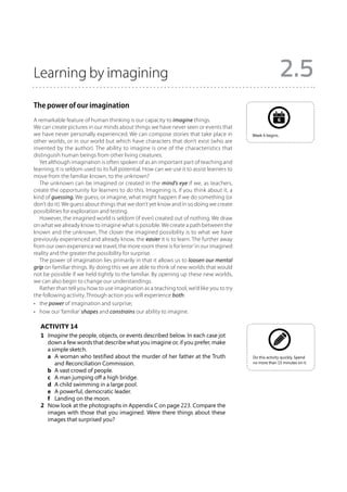 Learning by imagining                                                                                         2.5
The power of our imagination
A remarkable feature of human thinking is our capacity to imagine things.                                  6
We can create pictures in our minds about things we have never seen or events that
we have never personally experienced. We can compose stories that take place in              Week 6 begins.
other worlds, or in our world but which have characters that don’t exist (who are
invented by the author). The ability to imagine is one of the characteristics that
distinguish human beings from other living creatures.
   Yet although imagination is often spoken of as an important part of teaching and
learning, it is seldom used to its full potential. How can we use it to assist learners to
move from the familiar known, to the unknown?
   The unknown can be imagined or created in the mind’s eye if we, as teachers,
create the opportunity for learners to do this. Imagining is, if you think about it, a
kind of guessing. We guess, or imagine, what might happen if we do something (or
don’t do it). We guess about things that we don’t yet know and in so doing we create
possibilities for exploration and testing.
   However, the imagined world is seldom (if ever) created out of nothing. We draw
on what we already know to imagine what is possible. We create a path between the
known and the unknown. The closer the imagined possibility is to what we have
previously experienced and already know, the easier it is to learn. The further away
from our own experience we travel, the more room there is for ‘error’ in our imagined
reality and the greater the possibility for surprise.
   The power of imagination lies primarily in that it allows us to loosen our mental
grip on familiar things. By doing this we are able to think of new worlds that would
not be possible if we held tightly to the familiar. By opening up these new worlds,
we can also begin to change our understandings.
   Rather than tell you how to use imagination as a teaching tool, we’d like you to try
the following activity. Through action you will experience both:
•	 the power of imagination and surprise;
•	 how our ‘familiar’ shapes and constrains our ability to imagine.

   Activity 14
   1	 Imagine the people, objects, or events described below. In each case jot
      down a few words that describe what you imagine or, if you prefer, make
      a simple sketch.
   	 a	 woman who testified about the murder of her father at the Truth
         A                                                                                   Do this activity quickly. Spend
         and Reconciliation Commission.                                                      no more than 15 minutes on it.

   	 b	 A vast crowd of people.
   	 c	 A man jumping off a high bridge.
   	 d	 A child swimming in a large pool.
   	 e	 A powerful, democratic leader.
   	 f	 Landing on the moon.
   2	 Now look at the photographs in Appendix C on page 223. Compare the
      images with those that you imagined. Were there things about these
      images that surprised you?
 