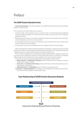 vii




Preface
The SAIDE Teacher Education Series
  Learners and Learning is one of the modules in the SAIDE Teacher Education Series developed
between 1998 and 2002.

This comprehensive multi-media series comprises:
•	 Learning Guides, which operate much as a teacher does in structuring learning, explaining
   concepts, exploring debates in the field, and direct readers to other parts of the module at
   appropriate times;
•	 Readings which function as a ‘mini-library’ of edited readings for further exploration of concepts,
   issues and debates raised in the Learning Guide;
•	 An audiotape which use interviews and classroom events to develop the issues raised in each
   of the modules (not for all modules)
•	 A video which bring issues and debates from the modules to life (not for all modules).

   Although designed to support the learning guides, the readings, as well as the audio and video
resources could also be used independently of the learning guides. Used creatively, they provide
valuable resources to support existing teacher education programmes.
   This set of learning guides with accompanying readers develop teachers’ abilities to use theory
in practice; and to understand, intervene in and improve their practice as teachers. The diagram
below shows the inter-relationships of the modules in terms of curriculum coverage.
   From within a framing context generated by Creating People-Centred Schools
   •	 Being a Teacher and Working in Classrooms cover the professional and classroom contexts
      within which teachers practise
   •	 Curriculum and Learners and Learning provide a theoretical understanding of resources or
      tools teachers may draw on
   •	 Getting Practical and Using Media draw on the above in guiding practice.
   Curriculum and Getting Practical are available in second editions from Oxford University Press.
      The other titles are available on www.oerafrica.org.



        Inter-Relationship of SAIDE Teacher Education Modules

                                Creating People-Centred Schools

           Being A Teacher                                           Working in Classrooms


            Curriculum                                                Learners and Learning



          Getting Practical                                                Using Media



                                              Goal
               Improve the Understanding and Practice of Teaching
 