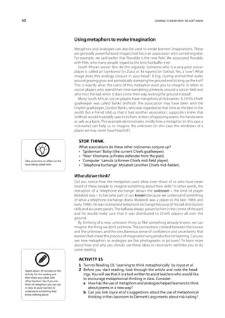 60                                                                                        learning to know what we don’t know




                                    Using metaphors to evoke imagination
                                    Metaphors and analogies can also be used to evoke learners’ imaginations. These
                                    are generally powerful word images that force an association with something else.
                                    For example, we said earlier that ‘Ronaldo is the new Pele’. We associated Ronaldo
                                    with Pele, who many people regard as the best footballer ever.
                                       South African soccer fans do this regularly. Someone who is a very poor soccer
                                    player is called an ‘uyinkomo’ (in Zulu) or ‘ke kgomo’ (in Sotho). Yes, a ‘cow’! What
                                    image does this analogy conjure in your head? A big, clumsy animal that walks
                                    around grazing grass and periodically stamping the ground and kicking up the turf?
                                    This is exactly what the users of this metaphor want you to imagine. It refers to
                                    soccer players who spend their time wandering aimlessly around a soccer field and
                                    who miss the ball when it does come their way, kicking the ground instead!
                                       Many South African soccer players have metaphorical nicknames. A 1970s Chiefs
                                    goalkeeper was called ‘Banks’ Setlhodi. The association may have been with the
                                    English goalkeeper, Gordon Banks, who was regarded at that time as the best in the
                                    world. But a friend told us that it had another association: supporters knew that
                                    Setlhodi would invariably save kicks from strikers of opposing teams. His hands were
                                    as safe as a bank. This example demonstrates vividly how a metaphor (in this case a
                                    nickname) can help us to imagine the unknown (in this case the attributes of a
                                    player we may never have heard of ).

                                       Stop. Think.
                                       What associations do these other nicknames conjure up?
                                       •  ‘Spiderman’ Baloyi (the current Chiefs goalkeeper).
                                       •  ‘Yster’ Khomane (a Pirates defender from the past).
 Take some time to reflect on the      •  ‘Computer’ Lamula (a former Chiefs mid-field player).
 issue being raised here.              •  ‘Telephone Exchange’ Molatedi (another Chiefs mid-fielder).

                                    What did we think?
                                    Did you notice how the metaphors used allow even those of us who have never
                                    heard of these people to imagine something about their skills? In other words, the
                                    metaphor of a ‘telephone exchange’ allows the unknown – the kind of player
                                    Molatedi was – to become part of our known (because we understand something
                                    of what a telephone exchange does). Molatedi was a player in the late 1980s and
                                    early 1990s. He was nicknamed ‘telephone exchange’ because of his ball distribution
                                    skills and accurate passes. The ball was always passed to him in the centre of the park
                                    and he would make sure that it was distributed to Chiefs players all over the
                                    ground.
                                       By thinking of a new, unknown thing as ‘like’ something already known, we can
                                    imagine the thing we don’t yet know. The connections created between the known
                                    and the unknown, and the simultaneous sense of confidence and uncertainty that
                                    learners feel, make this process of imagination very productive for learning. Can you
                                    see how metaphors or analogies are like photographs or pictures? To learn more
                                    about how and why you should use these ideas in classrooms we’d like you to do
                                    some reading.

                                       Activity 15
                                       1	 Turn to Reading 10, ‘Learning to think metaphorically’ by Joyce et al.
 Spend about 30 minutes on this        2	 Before you start reading, look through the article and note the head-
 activity. Do the reading and             ings. You will see that it is a text written to assist teachers who would like
 then share your ideas with
                                          to encourage metaphorical thinking in class. Consider:
 other teachers. See if you can
 think of metaphors you can use        	 a	 How has the use of metaphors and analogies helped learners to think
 in class to assist learners to              about poems in a new way?
 understand something they
                                       	 b	 Can you link Joyce et al.’s suggestions about the use of metaphorical
 know nothing about.
                                             thinking in the classroom to Dennett’s arguments about risk-taking?
 
