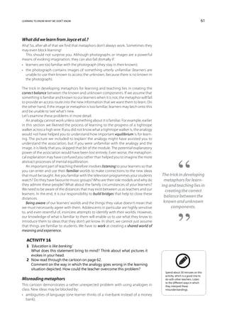 learning to know what we don’t know                                                                                        61



What did we learn from Joyce et al.?
Aha! So, after all of that we find that metaphors don’t always work. Sometimes they
may even block learning!
   This should not surprise you. Although photographs or images are a powerful
means of evoking imagination, they can also fail dismally if:
•	 learners are too familiar with the photograph (they stay in their known);
•	 the photograph contains images of something utterly unfamiliar (learners are
   unable to use their known to access the unknown, because there is no known in
   the photograph).

The trick in developing metaphors for learning and teaching lies in creating the
correct balance between the known and unknown components. If we assume that
something is familiar and known to our learners when it is not, the metaphor will fail
to provide an access route into the new information that we want them to learn. On
the other hand, if the image or metaphor is too familiar, learners may latch onto this
and be unable to ‘see’ what’s new.
Let’s examine these problems in more detail.
   An analogy cannot work unless something about it is familiar. For example, earlier
in this section we likened the process of learning to the progress of a tightrope
walker across a high wire. If you did not know what a tightrope walker is, the analogy
would not have helped you to understand how important equilibrium is for learn-
ing. The picture we included to ‘explain’ the analogy might have assisted you to
understand the association, but if you were unfamiliar with the analogy and the
image, it is likely that you skipped that bit of the module. The potential explanatory
power of the association would have been lost entirely. Even worse, the metaphori-
cal explanation may have confused you rather than helped you to imagine the more
abstract processes of mental equilibration.
   An important part of teaching therefore involves listening to your learners so that
you can enter and use their familiar worlds to make connections to the new ideas
that must be taught. Are you familiar with the television programmes your students         The trick in developing
watch? Do they have favourite music groups? Who are their role models and why do            metaphors for learn-
they admire these people? What about the family circumstances of your learners?            ing and teaching lies in
We need to be aware of the distances that may exist between us as teachers and our           creating the correct
learners. In the end, it is our responsibility to build bridges that help to close these
distances.
                                                                                            balance between the
   Being aware of our learners’ worlds and the things they value doesn’t mean that          known and unknown
we must necessarily agree with them. Adolescents in particular are highly sensitive             components.
to, and even resentful of, insincere attempts to identify with their worlds. However,
our knowledge of what is familiar to them will enable us to use what they know to
introduce them to ideas that they don’t yet know. In short, we cannot just assume
that things are familiar to students. We have to work at creating a shared world of
meaning and experience.

   Activity 16
   1	 ‘Education is like banking.’
   	 What does this statement bring to mind? Think about what pictures it
      evokes in your head.
   2	 Now read through the cartoon on page 62.
   	 Comment on the way in which the analogy goes wrong in the learning
      situation depicted. How could the teacher overcome this problem?
                                                                                             Spend about 30 minutes on this
                                                                                             activity, which is a good one to
Misreading metaphors                                                                         do with other teachers. Listen
                                                                                             to the different ways in which
This cartoon demonstrates a rather unexpected problem with using analogies in                they interpret these
class. New ideas may be blocked by:                                                          misunderstandings.
•	 ambiguities of language (one learner thinks of a riverbank instead of a money
   bank);
 