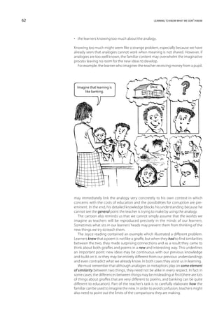 62                                                         learning to know what we don’t know




     •	 the learners knowing too much about the analogy.

     Knowing too much might seem like a strange problem, especially because we have
     already seen that analogies cannot work when meaning is not shared. However, if
     analogies are too well known, the familiar content may overwhelm the imaginative
     process leaving no room for the new ideas to develop.
        For example, the learner who imagines the teacher receiving money from a pupil,




       Imagine that learning is
            like banking.




     may immediately link the analogy very concretely to his own context in which
     concerns with the costs of education and the possibilities for corruption are pre-
     eminent. In the end, his detailed knowledge blocks his understanding because he
     cannot see the general point the teacher is trying to make by using the analogy.
        The cartoon also reminds us that we cannot simply assume that the worlds we
     imagine as teachers will be reproduced precisely in the minds of our learners.
     Sometimes what sits in our learners’ heads may prevent them from thinking of the
     new things we try to teach them.
        The Joyce reading contained an example which illustrated a different problem.
     Learners knew that a poem is not like a giraffe, but when they had to find similarities
     between the two, they made surprising connections and as a result they came to
     think about both giraffes and poems in a new and interesting way. This underlines
     an important point: new ideas may be continuous with our previous knowledge
     and build on it, or they may be entirely different from our previous understandings
     and even contradict what we already know. In both cases they assist us in learning.
        We must remember that although analogies or metaphors play on some element
     of similarity between two things, they need not be alike in every respect. In fact in
     some cases, the differences between things may be misleading at first (there are lots
     of things about giraffes that are very different to poems, and banking can be quite
     different to education). Part of the teacher’s task is to carefully elaborate how the
     familiar can be used to imagine the new. In order to avoid confusion, teachers might
     also need to point out the limits of the comparisons they are making.
 