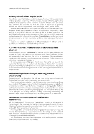 learning to know what we don’t know                                                       67



For every question there is only one answer
You will now know that this statement is inaccurate. As we saw in this section, some
kinds of questions have many different possible answers. Relational, explanatory,
and evaluative questions can be answered in several different ways (see pages
51–52). Indeed, the tasks that you do in this course all require you to generate
answers that are uniquely your own. There is no single, correct, model answer.
   However, we also know that factual questions generally do only have one correct
answer. If we ask who developed the theory of equilibration, the answer is Piaget
and can be no other. It is also true that over time, and as we learn more about the
world (or about learning), our previously ‘correct’ facts may change. Also, while some
explanatory questions (for instance) may have the possibility of a number of answers,
one answer may be far more convincing (and thus more acceptable) than other
answers.
   Teachers and learners need to learn to differentiate between different kinds of
questions and the kinds of answers that they demand.

A good teacher will be able to answer all questions raised in the
classroom
This statement is wrong. It is impossible for even the most knowledgeable teacher
to know all there is to know about everything! An active class of enquiring children
will pose problems and questions that cannot be anticipated. Dillon also suggests
that answering a question immediately may stop or interrupt the learning process
rather than encourage and provoke it.
   Of course, teachers should prepare their lessons thoroughly and research the
topics that they are going to work on with their classes. The teacher’s own active
engagement with trying to find answers serves as a model for learners. A question
to which an answer cannot be given should be met with suggestions about how to
find an answer.

The use of metaphors and analogies in teaching promotes
understanding
This statement is true. Metaphors that link new ideas to that which is known and
familiar help learners to enter the unknown (see pages 59–65).
   However, sometimes metaphors may fail to promote understanding, and may
even hinder it. This happens both when the knowledge that we assume to be famil-
iar is not shared by learners, and when the metaphor is so strongly tied to the famil-
iar, known world that learners are unable to ascertain in what way the new idea is
different and unfamiliar (see Activity 16 on page 64). This means that although the
use of metaphor and analogy is a useful strategy for teaching and learning, the
elements of the known and unknown must be carefully balanced by the teacher.

Children are curious and active and therefore learn
spontaneously
We strongly agree with this statement. Piaget’s theory provides us with a model of
human thought that is highly active. Teachers that recognize and enhance this natu-
rally powerful capacity create classrooms that build the self-esteem of their learners
and enable them to reach their full potential.
   However, and this is important, some learning doesn’t occur spontaneously and
requires the intervention of a teacher or someone else to help us learn. Feedback
from others can help learners to change their understandings and correct mistakes
that they may otherwise be unaware of.
   This view, and the important role of the teacher in the learning process it implies,
is explored further in the rest of this module.
 