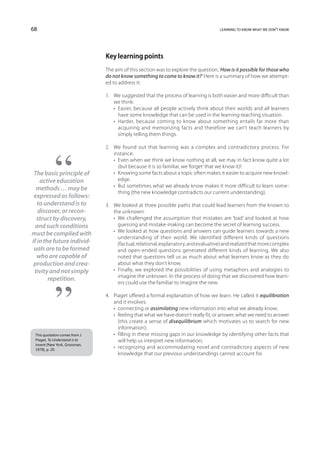 68                                                                                    learning to know what we don’t know




                                Key learning points
                                The aim of this section was to explore the question, ‘How is it possible for those who
                                do not know something to come to know it?’ Here is a summary of how we attempt-
                                ed to address it:

                                1.	 We suggested that the process of learning is both easier and more difficult than
                                    we think:
                                	 •  Easier, because all people actively think about their worlds and all learners
                                      have some knowledge that can be used in the learning-teaching situation.
                                	 •  Harder, because coming to know about something entails far more than
                                      acquiring and memorizing facts and therefore we can’t teach learners by
                                      simply telling them things.
                                	
                                2.	 found out that learning was a complex and contradictory process. For
                                    We
                                    instance:
                                	 •  Even when we think we know nothing at all, we may in fact know quite a lot
                                      (but because it is so familiar, we ‘forget’ that we know it)!
 The basic principle of         	 •  Knowing some facts about a topic often makes it easier to acquire new knowl-
    active education                  edge.
                                	 •  sometimes what we already know makes it more difficult to learn some-
                                      But
  methods … may be
                                      thing (the new knowledge contradicts our current understanding).
 expressed as follows:          	
   to understand is to          3.	 We looked at three possible paths that could lead learners from the known to
   discover, or recon-              the unknown:
  struct by discovery,          	 •  challenged the assumption that mistakes are ‘bad’ and looked at how
                                      We
  and such conditions                 guessing and mistake-making can become the secret of learning success.
                                	 •  looked at how questions and answers can guide learners towards a new
                                      We
must be complied with
                                      understanding of their world. We identified different kinds of questions
if in the future individ-             (factual, relational, explanatory, and evaluative) and realized that more complex
 uals are to be formed                and open-ended questions generated different kinds of learning. We also
  who are capable of                  noted that questions tell us as much about what learners know as they do
 production and crea-                 about what they don’t know.
 tivity and not simply          	 •  Finally, we explored the possibilities of using metaphors and analogies to
                                      imagine the unknown. In the process of doing that we discovered how learn-
        repetition.
                                      ers could use the familiar to imagine the new.

                                4.	 Piaget offered a formal explanation of how we learn. He called it equilibration
                                    and it involves:
                                	 •  connecting or assimilating new information into what we already know;
                                	 •  feeling that what we have doesn’t really fit, or answer, what we need to answer
                                      (this create a sense of disequilibrium which motivates us to search for new
                                      information);
 This quotation comes from J.   	 •  filling in these missing gaps in our knowledge by identifying other facts that
 Piaget, To Understand is to          will help us interpret new information;
 Invent (New York, Grossman,
 1978), p. 20.
                                	 •  recognizing and accommodating novel and contradictory aspects of new
                                      knowledge that our previous understandings cannot account for.
 
