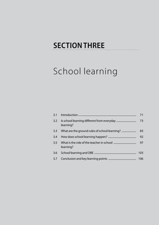 section three


School learning



3.1	 Introduction . ......................................................................................    71
3.2	 Is school learning different from everyday . .............................    73
	    learning?
3.3	 What are the ground rules of school learning? .......................    83
3.4	 How does school learning happen? ...........................................    92
3.5	 What is the role of the teacher in school ...................................    97
	    learning?
3.6	 School learning and OBE ................................................................   103
3.7	 Conclusion and key learning points ...........................................   106
 
