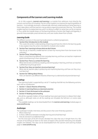 viii



       Components of the Learners and Learning module
           As its title suggests, Learners and Learning is a module that addresses most directly the
       central, core business of schooling. The aim of the module is to improve the teaching abilities of
       teachers. It accordingly promotes a theoretically informed understanding of what learning is,
       how it takes place, and how teachers may go about organising systematic learning. The module
       enables teachers to analyse learning, and, in so doing, to reflect on what they can do to improve
       it. Thus, while the module draws on the learning theories of writers like Piaget and Vygotsky, it
       grounds these examples, practical exercises, and case studies drawn from schools.

       Learning Guide
       The different sections in the Learning Guide present a coherent progression.
       1.	 Section One: Introduction to the module	
           This covers the writers’ understanding of learning and how this informs the learning guide.
           It also explains how the writers intended the module to be studied.
       2.	 Section Two: Learning to know what we don’t know 	
           How do we, as teachers, enable learners to learn by moving them from the known to the
           unknown?
       3.	 Section Three: School learning	
           How is school learning different from everyday learning, and how can teachers implement
           good school learning in their classrooms?
       4.	 Section Four: Text as a context for learning	
           What role do texts and literacy (reading and writing) play in learning, and how can teachers
           scaffold learning through texts?
       5.	 Section Five: How can teachers structure learning?	
           What role do teachers play in producing and improving learning, and how can they struc-
           ture learning?
       6.	 Section Six: Talking about theory	
           How can teachers use different theories of learning to understand and promote learning?

       Readings
          The Learning Guide is supported by a set of 17 readings that fall into the following sections,
       each with an introduction:
       1.	 Section 1: Classic theories of learning
       2.	 Section 2: Learning theory as classroom practice
       3.	 Section 3: From the known to the unknown
       4.	 Section 4: Reading and schooling
          Not all the copyright holders of these readings have given permission to release them digit-
       ally, and so, although notes on all the readings are included, the full text is in some cases
       omitted.
          The available readings can be downloaded from the Learners and Learning module page on
       www.oerafrica.org.

       Audiotape
       The audiotape includes interviews and discussions that cover three key questions:
       1.	 What is learning?
       2.	 Is there a difference between everyday learning and school learning?
       3.	 How do we teach to enable learning?
          For the most part of the 84 minutes (divided into clips that vary in length from 9 to 18½
       minutes of recording) we listen to the views of experts who provide interesting and valuable
       insights and debates. The clips can be downloaded from the Learners and Learning module
       page on www.oerafrica.org.
 