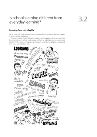Is school learning different from
everyday learning?                                                                          3.2
Learning from everyday life
We all know that a teacher’s work is to care about learning. Making learning happen
is what teaching is all about.
   Yet many teachers find it difficult to explain exactly how their classes achieve their
learning outcomes or how students learn. When we asked a group of experienced
teachers in the Northern Cape to name ways in which learning happens at school,
they came up with a long list:
 