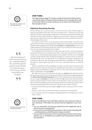 74                                                                                                            school learning




                                       Stop. Think.
                                       The ideas listed on page 75 include a variety of formal and informal learn-
                                       ing activities. Which of these activities would you do in everyday life as well
                                       as at school? Which activities would you do at school only? Write down a
 Take some time to reflect on the      few examples of each.
 issue being raised here.


                                    Exploring, discovering, learning
                                    Human beings are curious by nature. Just think of how small children begin to
                                    observe and explore the world. They are constantly active – looking, touching, and
                                    tasting. They also use language to help them understand what they are doing and
                                    how their activity relates to what is happening around them. They ask a thousand
                                    questions to make sense of their everyday experiences and to develop their person-
                                    al knowledge of the world.
                                       Our learners don’t arrive in our classrooms with ‘empty’ heads. No matter how
                                    young they are, learners are people who already have a great deal of personal and
                                    experiential knowledge of the world. We all actively and continuously construct our
                                    understanding of the world through the guesses and mistakes we make, the ques-
                                    tions we ask, and the possibilities we imagine.
                                       Our colleagues from the Northern Cape were aware of this continuity between
                                    everyday learning and school learning. Many of the learning activities that they
                                    listed, such as sharing ideas, playing games, and problem solving occur inside and
   We all actively and              outside schools. We all need everyday knowledge (or common sense) to guide us
                                    through life. We use it to make sense of our experiences and give meaning to the
continuously construct              work we do. We never stop developing and extending it, regardless of whether we
 our understanding of               are eight or eighty-eight years old. In this sense, everyday learning is a lifelong
 the world through the              process.
 guesses and mistakes                  How is it possible for ordinary people to continue to learn new things about the
   we make, the ques-               world even when they are not under the watchful eye of a teacher in a classroom?
  tions we ask, and the             Piaget’s theory (see Reading 3 and pages 39–42 in this Learning Guide) provides us
                                    with an explanation: through action.
     possibilities we                  We make sense of our environments through our actions (both physical actions
        imagine.                    like touching and kicking, and mental actions like comparing and categorizing) and
                                    the effects that these actions produce. The Northern Cape teachers described learn-
                                    ing as a range of activities or things that learners do, rather than things that they
                                    come to know. However, their list raises critical questions. There are some system-
                                    atic activities (like reading, writing, calculating, and summarizing) that children don’t
                                    spontaneously develop without going to school. So, we need to consider:
                                    •	 Is there a kind of learning that happens only through schooling and not in every-
                                       day life?
                                    •	 If there is, what is the connection between schooling and everyday life?
                                    •	 Is our common sense (or everyday knowledge) altered or changed by our learn-
                                       ing at school?

                                       Stop. Think.
                                       Discuss the following issues with fellow teachers and record your ideas in
                                       your workbook. Think about the way learning has happened in your own
                                       life:
 Take some time to reflect on the      • Can you remember any learning experiences that happened only at
 issue being raised here.                 school and not in everyday life?
                                       • Can you think of something that you learnt in the course of everyday life
                                          – something that you definitely did not learn at school?
                                       • Can you think of some way in which something you learnt at school was
                                          useful to you, or of relevance to a problem you encountered, outside of
                                          the classroom?
 