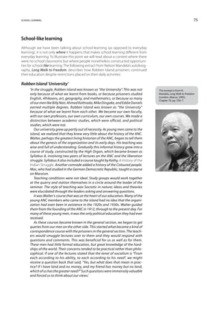 school learning                                                                                                    75



School-like learning
Although we have been talking about school learning (as opposed to everyday
learning), it is not only where it happens that makes school learning different from
everyday learning. To illustrate this point we will read about a context where there
were no school classrooms but where people nonetheless constructed opportuni-
ties for school-like learning. The following extract from Nelson Mandela’s autobiog-
raphy, Long Walk to Freedom, describes how Robben Island prisoners continued
their education despite restrictions placed on their daily activities:

Robben Island ‘University’
      ‘In the struggle, Robben Island was known as “the University”. This was not      This excerpt is from N.
      only because of what we learnt from books, or because prisoners studied          Mandela, Long Walk to Freedom
                                                                                       (London, Abacus, 1995),
      English, Afrikaans, art, geography, and mathematics, or because so many          Chapter 76, pp. 556–7.
      of our men like Billy Nair, Ahmed Kathrada, Mike Dingake, and Eddie Daniels
      earned multiple degrees. Robben Island was known as “the University”
      because of what we learnt from each other. We became our own faculty,
      with our own professors, our own curriculum, our own courses. We made a
      distinction between academic studies, which were official, and political
      studies, which were not.
         Our university grew up partly out of necessity. As young men came to the
      island, we realized that they knew very little about the history of the ANC.
      Walter, perhaps the greatest living historian of the ANC, began to tell them
      about the genesis of the organization and its early days. His teaching was
      wise and full of understanding. Gradually this informal history grew into a
      course of study, constructed by the High Organ, which became known as
      Syllabus A, involving two years of lectures on the ANC and the liberation
      struggle. Syllabus A also included a course taught by Kathy, A History of the
      Indian Struggle. Another comrade added a history of the Coloured people.
      Mac, who had studied in the German Democratic Republic, taught a course
      on Marxism.
         Teaching conditions were not ideal. Study groups would work together
      at the quarry and station themselves in a circle around the leader of the
      seminar. The style of teaching was Socratic in nature; ideas and theories
      were elucidated through the leaders asking and answering questions.
         It was Walter’s course that was at the heart of our education. Many of the
      young ANC members who came to the island had no idea that the organi-
      zation had even been in existence in the 1920s and 1930s. Walter guided
      them from the founding of the ANC in 1912, through to the present day. For
      many of these young men, it was the only political education they had ever
      received.
         As these courses became known in the general section, we began to get
      queries from our men on the other side. This started what became a kind of
      correspondence course with the prisoners in the general section. The teach-
      ers would smuggle lectures over to them and they would respond with
      questions and comments. This was beneficial for us as well as for them.
      These men had little formal education, but great knowledge of the hard-
      ships of the world. Their concerns tended to be practical rather than philo-
      sophical. If one of the lectures stated that the tenet of socialism is “From
      each according to his ability, to each according to his need”, we might
      receive a question back that said, “Yes, but what does that mean in prac-
      tice? If I have land and no money, and my friend has money but no land,
      which of us has the greater need?” Such questions were immensely valuable
      and forced us to think about our views.’
 