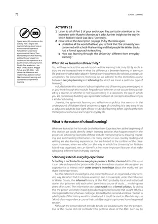 76                                                                                                             school learning




                                        Activity 18
                                        1	 Listen to all of Part 3 of your audiotape. Pay particular attention to the
                                           interview with Murphy Morobe as it adds further insight to the way in
                                           which Robben Island was like a ‘university’.
 Spend about 30 minutes on this         2	 Now look at the description on page 75 by Mandela again:
 activity. Part 3 begins with           	 a	 Underline all the words that lead you to think that ‘the University’ was
 teachers talking about how an
 environmental experience                     concerned with school-like learning and that people like Walter Sisulu
 helped them understand                       had a formal approach to teaching.
 environmental theory. Then             	 b	 How was learning through ‘the University’ different from everyday
 Morobe explains how learning
 political theory helped him                  learning?
 understand his experience as a
 South African political prisoner.   What did we learn from this activity?
 Finally, four academics – Ian
 Moll, Sandy Lazarus, Maggie         You will have noticed that we refer to ‘school-like learning’ in Activity 18. By implica-
 Tshule, and Gill Adler – talk       tion, we are interested here in what the difference is between learning in everyday
 about the differences and
 relationships between school-       life and learning that takes place in formal learning contexts like schools, colleges, or
 like (theoretical) learning and     universities. For convenience, from now on we will refer to this distinction as one
 spontaneous, experiential           between everyday learning and schooling (by which we mean a particular type of
 learning.
                                     learning).
                                         Included under this notion of schooling is the kind of learning you are engaged in
                                     as you work through this module. Regardless of whether or not you are being assist-
                                     ed by a teacher, or whether or not you are sitting in a classroom, the way in which
                                     you are consciously building up a systematic network of concepts about learning is
                                     a kind of schooling.
                                         Likewise, the systematic learning and reflection on politics that went on in the
                                     underground of Robben Island prison was a type of schooling. It is very easy for us
                                     as educated adults to lose sight of how this kind of learning differs significantly from
                                     the largely unconscious learning of everyday life.


                                     What is the nature of school learning?
                                     When we looked at the list made by the Northern Cape teachers at the beginning of
                                     this section, we could identify certain learning activities that happen mostly in the
                                     process of schooling. Examples of these include memorizing facts, drawing, repeat-
                                     ing, and summarizing information. For many learners in our country reading and
                                     writing are also learning experiences that are limited to the confines of the class-
                                     room. However, when we reflect on the way in which ‘the University’ on Robben
                                     Island was organized, we can identify a few more important features that make
                                     schooling different from everyday learning:

                                     Schooling extends everyday experience
                                     Schooling is not limited to our everyday experience. Rather, it extends it. In this sense
                                     it can take us beyond the ‘prison walls’ of our immediate situation. We are given an
                                     opportunity to interact with other people’s knowledge about the world; we can
                                     share their experiences.
                                        But this extended knowledge is also presented to us in an organized and system-
                                     atic way. We often find it in books as written text. For example, under the influence
                                     of Walter Sisulu, the informal history of the ANC (probably local and individual
                                     stories that prisoners told each other) ‘grew into a course of study … involving two
                                     years of lectures’. The information was structured into a formal syllabus. By doing
                                     this the prison ‘university’ made it possible to provide lectures that taught others a
                                     more general history that was no longer limited by the personal and local context in
                                     which parts of this history were first developed. It could be used, as Mandela says, as
                                     ‘a kind of correspondence course’ that could be taught to prisoners from the general
                                     section.
                                        Although the extract doesn’t provide details, we would assume that the perspec-
                                     tive of the course did not contradict the political ideals of the ANC. Even so, by
 