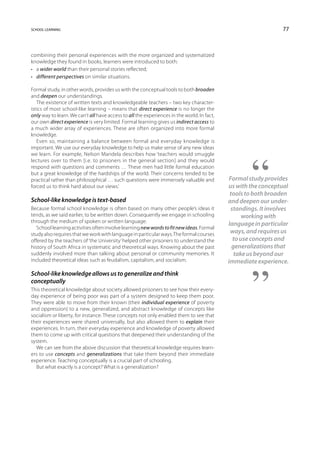 school learning                                                                                                  77



combining their personal experiences with the more organized and systematized
knowledge they found in books, learners were introduced to both:
•	 a wider world than their personal stories reflected;
•	 different perspectives on similar situations.

Formal study, in other words, provides us with the conceptual tools to both broaden
and deepen our understandings.
   The existence of written texts and knowledgeable teachers – two key character-
istics of most school-like learning – means that direct experience is no longer the
only way to learn. We can’t all have access to all the experiences in the world. In fact,
our own direct experience is very limited. Formal learning gives us indirect access to
a much wider array of experiences. These are often organized into more formal
knowledge.
   Even so, maintaining a balance between formal and everyday knowledge is
important. We use our everyday knowledge to help us make sense of any new ideas
we learn. For example, Nelson Mandela describes how ‘teachers would smuggle
lectures over to them [i.e. to prisoners in the general section] and they would
respond with questions and comments … These men had little formal education
but a great knowledge of the hardships of the world. Their concerns tended to be
practical rather than philosophical … such questions were immensely valuable and             Formal study provides
forced us to think hard about our views.’                                                   us with the conceptual
                                                                                             tools to both broaden
School-like knowledge is text-based                                                         and deepen our under-
Because formal school knowledge is often based on many other people’s ideas it                standings. It involves
tends, as we said earlier, to be written down. Consequently we engage in schooling                 working with
through the medium of spoken or written language.
                                                                                            language in particular
   School learning activities often involve learning new words to fit new ideas. Formal
study also requires that we work with language in particular ways. The formal courses        ways, and requires us
offered by the teachers of ‘the University’ helped other prisoners to understand the           to use concepts and
history of South Africa in systematic and theoretical ways. Knowing about the past            generalizations that
suddenly involved more than talking about personal or community memories. It                   take us beyond our
included theoretical ideas such as feudalism, capitalism, and socialism.                    immediate experience.
School-like knowledge allows us to generalize and think
conceptually
This theoretical knowledge about society allowed prisoners to see how their every-
day experience of being poor was part of a system designed to keep them poor.
They were able to move from their known (their individual experience of poverty
and oppression) to a new, generalized, and abstract knowledge of concepts like
socialism or liberty, for instance. These concepts not only enabled them to see that
their experiences were shared universally, but also allowed them to explain their
experiences. In turn, their everyday experience and knowledge of poverty allowed
them to come up with critical questions that deepened their understanding of the
system.
  We can see from the above discussion that theoretical knowledge requires learn-
ers to use concepts and generalizations that take them beyond their immediate
experience. Teaching conceptually is a crucial part of schooling.
  But what exactly is a concept? What is a generalization?
 