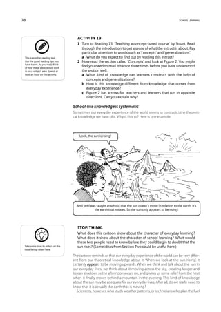 78                                                                                                              school learning




                                       Activity 19
                                       1	 Turn to Reading 13, ‘Teaching a concept-based course’ by Stuart. Read
                                          through the introduction to get a sense of what the extract is about. Pay
                                          particular attention to words such as ‘concepts’ and ‘generalizations’.
 This is another reading task.         	 a	 What do you expect to find out by reading this extract?
 Use the good reading tips you         2	 Now read the section called ‘Concepts’ and look at Figure 2. You might
 have learnt. As you read, think
 of how these ideas would work
                                          feel you need to read it two or three times before you have understood
 in your subject area. Spend at           the section well.
 least an hour on this activity.       	 a	 What kind of knowledge can learners construct with the help of
                                             concepts and generalizations?
                                       	 b	 How is this knowledge different from knowledge that comes from
                                             everyday experience?
                                       	 c	 Figure 2 has arrows for teachers and learners that run in opposite
                                             directions. Can you explain why?

                                    School-like knowledge is systematic
                                    Sometimes our everyday experience of the world seems to contradict the theoreti-
                                    cal knowledge we have of it. Why is this so? Here is one example:




                                        Look, the sun is rising!




                                      And yet I was taught at school that the sun doesn’t move in relation to the earth. It’s
                                                  the earth that rotates. So the sun only appears to be rising!




                                       Stop. Think.
                                       What does this cartoon show about the character of everyday learning?
                                       What does it show about the character of school learning? What would
                                       these two people need to know before they could begin to doubt that the
 Take some time to reflect on the      sun rises? (Some ideas from Section Two could be useful here.)
 issue being raised here.

                                    The cartoon reminds us that our everyday experience of the world can be very differ-
                                    ent from our theoretical knowledge about it. When we look at the sun ‘rising’, it
                                    certainly appears to be moving upwards. When we think and talk about the sun in
                                    our everyday lives, we think about it moving across the sky, creating longer and
                                    longer shadows as the afternoon wears on, and giving us some relief from the heat
                                    when it finally moves behind a mountain in the evening. This kind of knowledge
                                    about the sun may be adequate for our everyday lives. After all, do we really need to
                                    know that it is actually the earth that is moving?
                                      Scientists, however, who study weather patterns, or technicians who plan the fuel
 