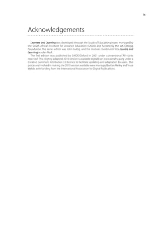 ix




Acknowledgements
  Learners and Learning was developed through the Study of Education project managed by
the South African Institute for Distance Education (SAIDE) and funded by the WK Kellogg
Foundation. The series editor was John Gultig, and the module coordinator for Learners and
Learning was Ian Moll.
  The first edition was published by SAIDE/Oxford in 2001 under conventional ‘All rights
reserved’. This (slightly adapted) 2010 version is available digitally on www.oerafrica.org under a
Creative Commons Attribution 3.0 licence to facilitate updating and adaptation by users. The
processes involved in making the 2010 version available were managed by Ken Harley and Tessa
Welch, with funding from the International Association for Digital Publications.
 