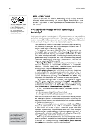 80                                                                                                           school learning




                                       Stop. Listen. Think.
                                       Go back to the notes you made in the thinking activity on page 80 about
                                       everyday and school learning. Do you still agree with what you have
                                       written? Do you want to make any changes? What new insights would you
 Take some time to reflect on the      like to add?
 issue being raised here. Relisten
 to Part 3 of your audiotape.
 Concentrate on the discussion
 that follows the Morobe             How is school knowledge different from everyday
 interview. Does it help you to
 rethink the half-truths?            knowledge?
                                     It is important for teachers to understand the differences between everyday knowledge
                                     and school knowledge as these differences influence the learning performance of
                                     children at school. The following extract, taken from the 1999 President’s Education
                                     Initiative in South Africa, will help you to understand this point:
                                          ‘The fundamental distinction between the formal knowledge of schooling
                                          and everyday knowledge is well illustrated by the following piece of
                                          research undertaken by Bernstein (1996).
                                              Two groups of seven-year-old children from the same school, one
                                          from middle-class homes and the other of working-class origin, were
                                          given a series of cards showing pictures of the food on offer for school
                                          lunch. After making sure that the children recognized the pictures, they
                                          were asked to group those pictures which they thought belonged together.
                                          They could use all or only some of the cards, and they could use any
                                          reason for grouping which they saw fit.
                                              Working-class children predominantly used criteria drawn from
                                          their own life context as a principle for classification (“I have this for
                                          breakfast”, “I cook this for my mum”). For these children the reason for
                                          grouping comes from their personal experience of food.
                                              Middle-class children, on the other hand, were far more likely to use
                                          as their principle for classification something the pictures have in
                                          common (“They come from the sea”, “They are vegetables”). For these
                                          children the reason for grouping is more abstract and learnt (they
                                          understand that “vegetables” are a category of things, for instance).
                                              The children were then asked to put the cards together in another
                                          way. This time a significant number of the middle-class children
                                          switched their classificatory principle to one based on local context
                                          and personal experience, while the working-class children merely
                                          used another reason based on personal experience.
                                              In short, middle-class children have access to two principles of
                                          classification:
                                          •  one formal and specialized (school knowledge);
                                          •  the other personal and localized (everyday knowledge).
                                          In the school context, where the research was conducted, the first principle
                                          was preferred by middle-class children. Working-class children only had
                                          access to informal and non-specialized principles of classification, based
                                          on their personal experience.
                                              The problem raised by this research is obvious: middle-class children,
                                          because of factors such as the kinds of conversations which occur
                                          in their homes and access to books, computers, travel, and other
                                          sources of information or experience, have ready entry to the principles
                                          which underlie school knowledge. Consequently education tends to
                                          reinforce codes, which these children bring to school, and it provides
 This extract is from N. Taylor
 and P. Vinjevold Getting
                                          more opportunities to the middle classes for success.
 Learning Right (Johannesburg,                While unequal distribution of material resources and quality teachers
 Joint Education Trust, 1999).            make an enormous difference to student learning, the greatest obstacle
 This is the report of the
 President’s Education Initiative.
                                          to equity in any schooling system is the differential access to formal
                                          knowledge open to children of different social classes.’
 