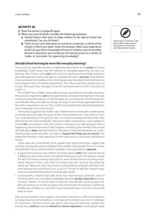 school learning                                                                                                           81



   Activity 20
   1	 Read the extract on page 80 again.
   2	 When you have finished, consider the following questions:
   	 a	Several factors that seem to help children to do well at school are
        mentioned. Can you list them?                                                      Spend about 30 minutes on this
   	 b	Think of your own education (at school or university), or think of the             activity. After reading, discuss
                                                                                           the questions in the activity
        school in which you teach. Does this excerpt reflect your experience               with fellow teacher-learners.
        at all? Can you think of examples of how, for instance, your (or another
        learner’s) education was limited by not having access to a variety of
        ‘codes’ or ‘principles’ for organizing knowledge?

Should school learning be more like everyday learning?
The extract on page 80 provides a challenging description of the power of school
knowledge. It also shows how the reliance on everyday experience can limit our
learning. The children who only had access to classification principles based on
personal experience were only able to complete the task in one way. They had less
choice and were less flexible in their thinking because they didn’t have the means to
move beyond their immediate experience. This influenced their performance at
school. Although they managed to do the task presented to them, they did not
excel in it.
   The middle-class children were able to access classification principles based on
their personal experience and other classification principles they had learnt through
communicating their ideas in school-like ways. As a consequence, their thinking was
more flexible (they were able to change the ways in which they organized informa-
tion when requested to do so). They could move beyond their personal experience,
and so they had much more choice.
   The excerpt suggests that middle-class children enter schools with a wider variety
of classificatory principles because of their home experiences. They have an intui-
tive understanding of the ground rules of school knowledge because they have
done things like read storybooks, listened to radio conversations, and engaged in
school-like conversations with their parents. Instead of just talking about what is
happening around them (which does happen in working-class families) they would
also talk about ideas they had heard or read about. They had developed an under-
standing that words and ideas can take us beyond the things we see and do. This
made them flexible in their approach to their tasks and as a result they did better at
school.
   These ideas are controversial. Some people have argued that they suggest that
working-class people are less intelligent than middle-class people. This isn’t a correct
interpretation. If you read the extract carefully, it says precisely the opposite:
•	 It argues that working-class children, for many reasons other than a lack of natural
   intelligence, don’t tend to learn school-like thinking at home. The reasons include
   the fact that many working-class parents were denied formal schooling them-
   selves. Because of this, and a lack of money, they don’t tend to buy books for
   home use. Many also don’t have time to spend talking at length with their chil-
   dren because they work from 6 a.m. to 6 p.m.! This lack of talk also impacts nega-
   tively on school learning which is so language-based.
•	 Consequently, schools (especially those that teach formal, systematic ways of
   thinking rather than everyday knowledge) become doubly important for work-
   ing-class children. If schools were to become more life-like, working-class chil-
   dren would lose out on the one place they have to learn formal ways of thinking.
   Middle-class children, on the other hand, would still learn to think in school-like
   ways at home.

Educational research that suggests that there should be a difference between
everyday learning and schooling is controversial in another way too. It challenges
an important, common-sense idea about teaching and learning, namely that
schools must build on, and be relevant to, learner experience. Some people argue
 