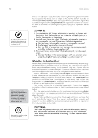 82                                                                                                            school learning




                                      that we can only learn if we build on what we already know through experience. We
                                      have suggested that things aren’t as simple as this and that learners must also be
                                      introduced to new and strange ideas and ways of thinking. Others have argued that
                                      school learning must offer a complete break with experience in order to be success-
                                      ful. What do you think? The following reading encourages you to explore this debate
                                      further.

                                         Activity 21
                                         1	 Turn to Reading 16 ‘Guided adventures in learning’ by Floden and
                                            Buchmann. Read the introduction and look at the subheadings to get a
                                            feel for the argument of the authors.
 You will need about an hour for         2	 Carefully read the section called ‘Why breaks with everyday experience
 this activity. Don’t forget to use         are necessary for everyone’. Then answer the following questions:
 the good reading tips we have
                                         	 a	 Why are breaks with everyday experience necessary for everyone?
 introduced you to.
                                         	 b	 In what way is ‘learning from experience’ limited?
                                         	 c	 Can you think of an example from your own life where you experi-
                                               enced the limitations of everyday learning?
                                         3	 Now read the next section called ‘Effecting breaks with everyday experi-
                                            ence’.
                                         	 a	 How do the ideas in this section compare with our common-sense
                                               understanding that ‘teachers must begin where learners are at’?

                                      What did we think of these ideas?
                                      Floden and Buchmann agree with Bernstein’s observation that many children strug-
                                      gle with the abstract, theoretical nature of schooling. But, contrary to our expecta-
                                      tions, they don’t blame schooling for the problem. They don’t say that because
                                      learners struggle with school knowledge it is therefore irrelevant to their lives. They
                                      also don’t suggest that schools should be changed to be more ‘relevant’.
                                         Instead, they present a surprising argument in favour of the ‘separateness’ of the
                                      school. They argue that ‘everyone lives in a particular restricted time and place, but
                                      [because] school and university are places apart, [learners are] emancipated from
                                      the limitations of [their] local circumstances.’ In other words they suggest that
                                      learner freedom is only possible because formal learning (at schools and university)
                                      is different to, and separate from, everyday life!
                                         Later on they suggest that ‘to have equal opportunities, children must imagine
                                      themselves in futures not determined by their immediate environments and local
                                      beliefs’.
 Did you notice that both in             They also argue strongly that learners first have to develop new concepts before
 their concern with the power of
 difference and with the power
                                      they integrate their everyday experience into their new generalized way of thinking
 of imagination, Floden and           about the world.
 Buchmann map the path from              So, say Floden and Buchmann, teaching should begin with topics and ideas that
 the known to the unknown in
 ways that should be familiar to
                                      aren’t related to the learners’ lives. Once learners understand new concepts, and
 you from Section Two?                once they can think ‘within the abstract conceptual system’, links to experience
                                      (everyday examples) can be made.

                                         Stop. Think.
                                         These ideas may well sound strange given the kinds of ideas about learning
                                         that are dominant within OBE. But take them seriously. Think about them.
                                         Think about your own experiences of learning. Do these ideas not have
 Take some time to reflect on the        some validity?
 issue being raised here.
 