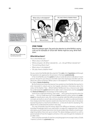 84                                                                                                             school learning




                                        What colour is the ladybird?             Oh, look, there’s a feather there!




 This dialogue comes from K.
 Norman (ed.), Thinking Voices:
 The Work of the National Oracy
                                                                                                       Yay! ... White!
 Project (London, Hodder 
 Stoughton, 1992), p. 77.                          Red and black.



                                       Stop. Think
                                       Read the dialogue again. Pay particular attention to what Rahilla is saying.
                                       Look out for examples of ‘school talk’ Rahilla might be using. Write them
                                       down.
 Take some time to reflect on the
 issue being raised here.
                                    What did we learn?
                                    This is what Rahilla said:
                                    •	 ‘What colour is the flower?’
                                    •	 ‘White and green. OK. What is beside the ... um ...the girl? What is beside her?’
                                    •	 ‘The red thing. What’s that?’
                                    •	 ‘What colour is the ladybird?’
                                    •	 ‘Oh, look, there’s a feather there!’

                                    Do you notice that Rahilla talks like a teacher? She asks a lot of questions and through
                                    her questions she approaches the pictures in the book systematically.
                                       In her mind Rahilla uses the system of colours to decide what to talk about in each
                                    picture. She points out colours to her little sister (‘the red thing’) and often asks her
                                    about the colours of things (‘What colour is the ladybird?’). This mental system can
                                    be called a frame of reference.
                                       By the final picture Asiya (the learner) has worked out that Rahilla (the teacher) is
                                    only interested in colours and so she happily volunteers information about the
                                    colour of the feather (‘Yay! ... White!’) before Rahilla even has a chance to ask. Asiya
                                    has understood the system behind her older sister’s interactions and has accepted
                                    her frame of reference for the duration of the reading task.
                                       Some of you might be thinking, ‘That is bad … she is giving the teacher what she
                                    wants … she isn’t really learning.’ If Asiya never moved to a point where she under-
                                    stood the classification rules, this criticism would be valid. But difficult and abstract
                                    concepts are built on sets of rules and assumptions. In order to understand (rather
                                    than simply recite) them, learners need to be inducted into these rules. In the above
                                    excerpt Asiya learns a new frame of reference – a new set of rules for classifying. This
                                    allows her to understand the world in new ways.
                                       You may remember that the extract about the difference between school and
                                    everyday knowledge (which you read earlier on page 82) suggested that children
                                    who grow up with books have entry into the principles that underlie school knowl-
                                    edge long before they even go to school. The above dialogue presents us with a
                                    good example of how this happens at home, in this case through the mediation of
                                    an older sister.
                                       Here is another example of a teacher using language to encourage Lizeka, a Grade
                                    1 learner, to think in a systematic way:
 