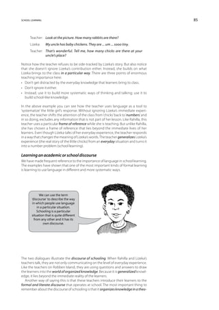 school learning                                                                            85



      Teacher:	 Look at the picture. How many rabbits are there?
      Lizeka:	    My uncle has baby chickens. They are ... um ... sooo tiny.
      Teacher:	That’s wonderful. Tell me, how many chicks are there at your
                uncle’s place?

Notice how the teacher refuses to be side-tracked by Lizeka’s story. But also notice
that she doesn’t ignore Lizeka’s contribution either. Instead, she builds on what
Lizeka brings to the class in a particular way. There are three points of enormous
teaching importance here:
•	 Don’t get distracted by the everyday knowledge that learners bring to class.
•	 Don’t ignore it either.
•	 Instead, use it to build more systematic ways of thinking and talking; use it to
   build school-like knowledge.

In the above example you can see how the teacher uses language as a tool to
‘systematize’ the little girl’s response. Without ignoring Lizeka’s immediate experi-
ence, the teacher shifts the attention of the class from ‘chicks’ back to ‘numbers’ and
in so doing, excludes any information that is not part of her lesson. Like Rahilla, this
teacher uses a particular frame of reference while she is teaching. But unlike Rahilla,
she has chosen a frame of reference that lies beyond the immediate lives of her
learners. Even though Lizeka talks of her everyday experience, the teacher responds
in a way that changes the meaning of Lizeka’s words. The teacher generalizes Lizeka’s
experience (the real story of the little chicks) from an everyday situation and turns it
into a number problem (school learning).

Learning an academic or school discourse
We have made frequent reference to the importance of language in school learning.
The examples have shown that one of the most important kinds of formal learning
is learning to use language in different and more systematic ways.




             We can use the term
       ‘discourse’ to describe the way
        in which people use language
           in a particular situation.
           Schooling is a particular
       situation that is quite different
         from any other and it has its
                own discourse.




The two dialogues illustrate the discourse of schooling. When Rahilla and Lizeka’s
teachers talk, they are not only communicating on the level of everyday experience.
Like the teachers on Robben Island, they are using questions and answers to draw
the learners into the world of organized knowledge. Because it is generalized knowl-
edge, it lies beyond the immediate reality of the learners.
   Another way of saying this is that these teachers introduce their learners to the
formal and literate discourse that operates at school. The most important thing to
remember about the discourse of schooling is that it organizes knowledge in a theo-
 