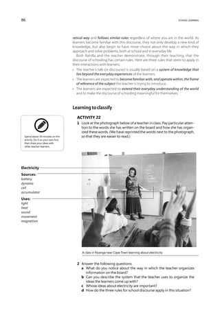 86                                                                                                           school learning




                                       retical way and follows similar rules regardless of where you are in the world. As
                                       learners become familiar with this discourse, they not only develop a new kind of
                                       knowledge, but also begin to have more choice about the way in which they
                                       approach and solve problems, both at school and in everyday life.
                                          Both Rahilla and the teacher demonstrate, through their teaching, that the
                                       discourse of schooling has certain rules. Here are three rules that seem to apply in
                                       their interactions with learners:
                                       •	 The teacher’s talk (or discourse) is usually based on a system of knowledge that
                                          lies beyond the everyday experiences of the learners.
                                       •	 The learners are expected to become familiar with, and operate within, the frame
                                          of reference of the subject the teacher is trying to introduce.
                                       •	 The learners are expected to extend their everyday understanding of the world
                                          and to make the discourse of schooling meaningful for themselves.



                                       Learning to classify
                                         Activity 22
                                         1	 Look at the photograph below of a teacher in class. Pay particular atten-
                                            tion to the words she has written on the board and how she has organ-
                                            ized these words. (We have reprinted the words next to the photograph,
  Spend about 30 minutes on this            so that they are easier to read.)
  activity. Do it on your own first,
  then share your ideas with
  other teacher-learners.




Electricity
Sources:
battery
dynamo
cell
accumulator

Uses:
light
heat
sound
movement
magnetism




                                             A class in Nyanga near Cape Town learning about electricity.


                                         2	 Answer the following questions:
                                         	 a	What do you notice about the way in which the teacher organizes
                                              information on the board?
                                         	 b	Can you describe the system that the teacher uses to organize the
                                              ideas the learners come up with?
                                         	 c	 Whose ideas about electricity are important?
                                         	 d	 How do the three rules for school discourse apply in this situation?
 