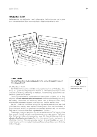 school learning                                                                                                         87



What did we think?
Before we give you any feedback, we’ll tell you what the learners, who had to write
their own explanation of the sources and uses of electricity, came up with:




   Stop. Think.
   Which of these three students do you think has best understood the lesson?
   How do you know?

OK. What did we think?                                                                   Take some time to reflect on the
                                                                                         issue being raised here.
   We think that the teacher wanted to encourage her learners to think about elec-
tricity in a systematic and generalized manner. To achieve this she chose ‘sources’
and ‘uses’ of electricity as headings on the board. These headings represent her clas-
sification system for the lesson.
   Obviously the teacher is interested in the ideas of the students, but as they
respond, she uses their ideas and classifies them under her own headings. You may
be thinking, ‘This teacher isn’t respecting learner ideas by doing this. She is saying
that her ideas about electricity are more important than the learners’ ideas.’
   We don’t think that the teacher is disrespecting learner ideas. Instead, we think
she is operating as a very good teacher. She uses learner ideas, but then ‘models’ to
learners ways in which their ideas can be organized systematically. Her headings
help learners to recognize and use a new system of thought.
   This process, however, takes time. The written explanations of the learners show
how strongly they rely on their immediate experience to make sense of the lesson.
Like the learners in Bernstein’s study (see page 80), these children don’t all use
abstract classification principles when they think about the uses and sources of
electricity. However, the more successful learners do begin to add a new layer of
understanding to their everyday knowledge of electricity and show some flexibility
in their thought.
 