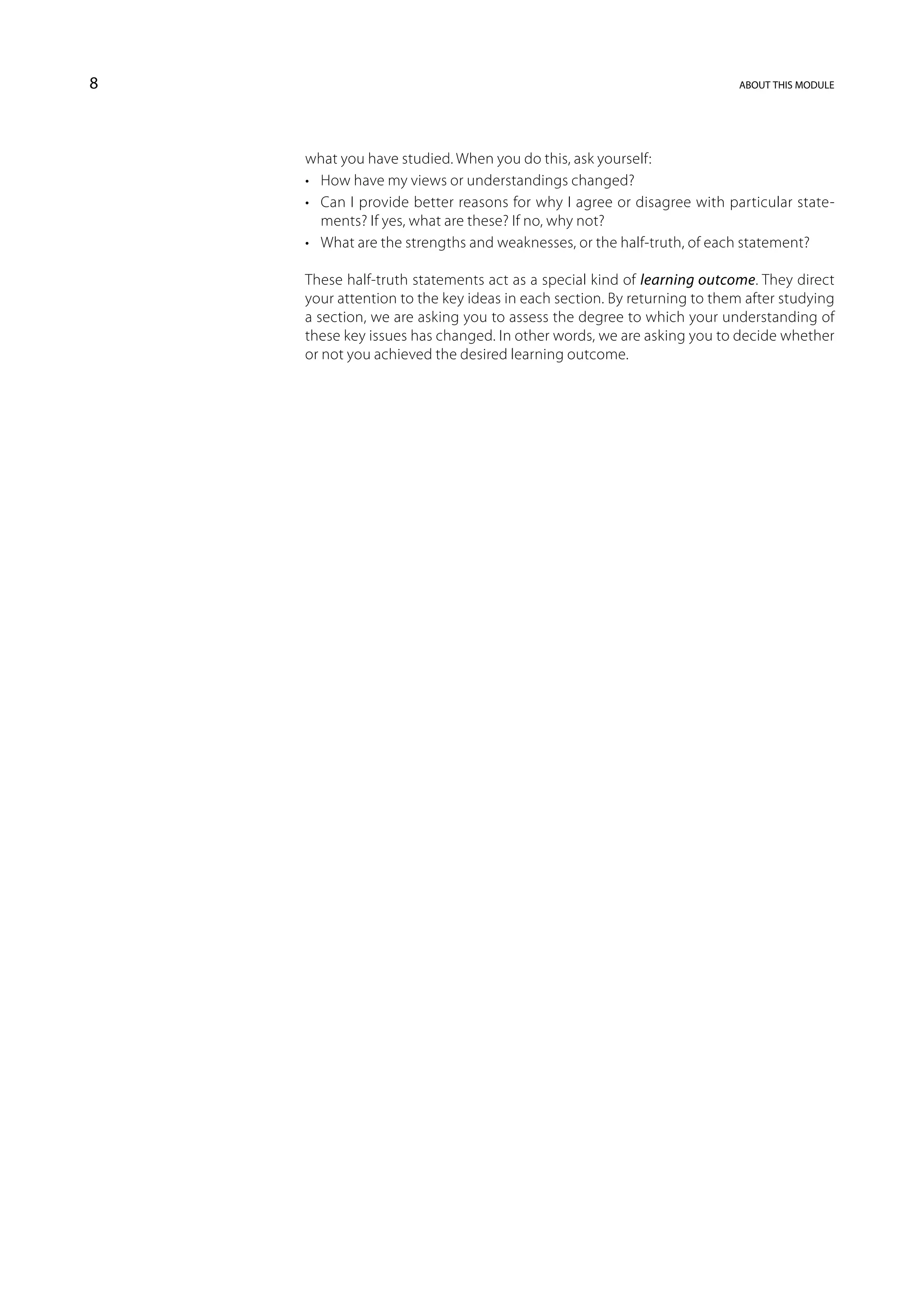 8                                                                       about this module




    what you have studied. When you do this, ask yourself:
    •	 How have my views or understandings changed?
    •	 Can I provide better reasons for why I agree or disagree with particular state-
       ments? If yes, what are these? If no, why not?
    •	 What are the strengths and weaknesses, or the half-truth, of each statement?

    These half-truth statements act as a special kind of learning outcome. They direct
    your attention to the key ideas in each section. By returning to them after studying
    a section, we are asking you to assess the degree to which your understanding of
    these key issues has changed. In other words, we are asking you to decide whether
    or not you achieved the desired learning outcome.
 