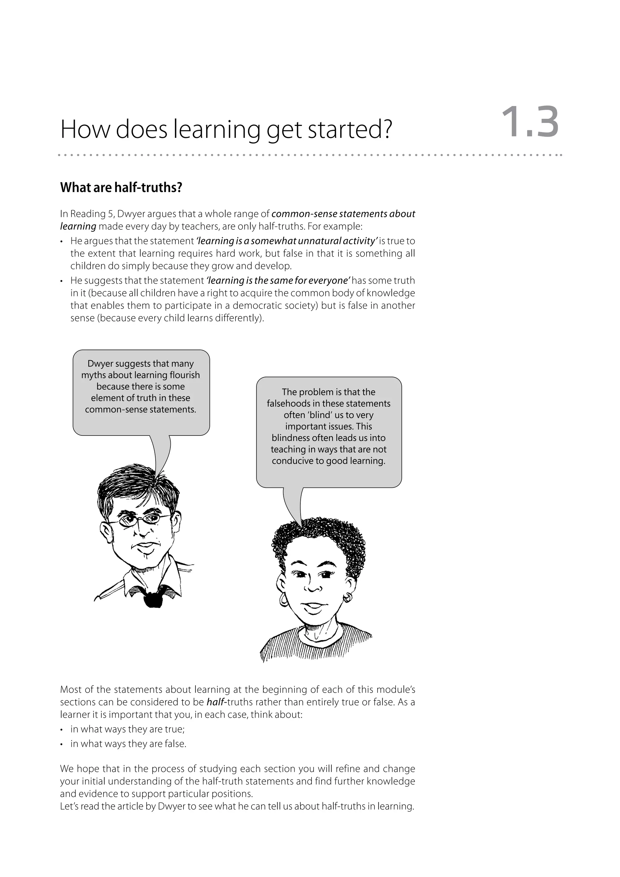 How does learning get started?                                                              1.3
What are half-truths?
In Reading 5, Dwyer argues that a whole range of common-sense statements about
learning made every day by teachers, are only half-truths. For example:
•	 He argues that the statement ‘learning is a somewhat unnatural activity’ is true to
   the extent that learning requires hard work, but false in that it is something all
   children do simply because they grow and develop.
•	 He suggests that the statement ‘learning is the same for everyone’ has some truth
   in it (because all children have a right to acquire the common body of knowledge
   that enables them to participate in a democratic society) but is false in another
   sense (because every child learns differently).



      Dwyer suggests that many
     myths about learning flourish
        because there is some
                                                       The problem is that the
       element of truth in these
                                                   falsehoods in these statements
     common-sense statements.
                                                        often ‘blind’ us to very
                                                        important issues. This
                                                    blindness often leads us into
                                                    teaching in ways that are not
                                                    conducive to good learning.




Most of the statements about learning at the beginning of each of this module’s
sections can be considered to be half-truths rather than entirely true or false. As a
learner it is important that you, in each case, think about:
•	 in what ways they are true;
•	 in what ways they are false.

We hope that in the process of studying each section you will refine and change
your initial understanding of the half-truth statements and find further knowledge
and evidence to support particular positions.
Let’s read the article by Dwyer to see what he can tell us about half-truths in learning.
 