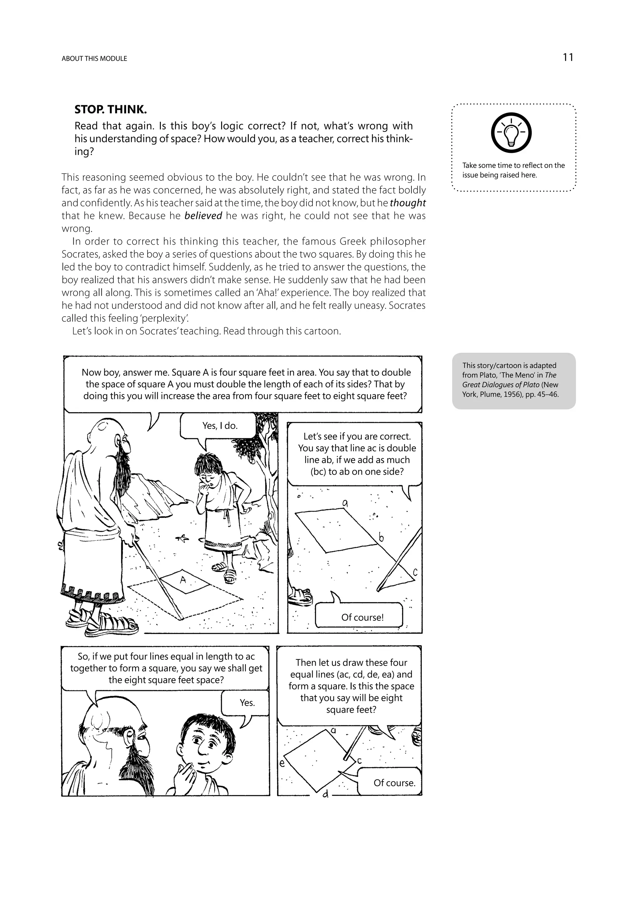 about this module                                                                                                           11



   Stop. Think.
   Read that again. Is this boy’s logic correct? If not, what’s wrong with
   his understanding of space? How would you, as a teacher, correct his think-
   ing?
                                                                                           Take some time to reflect on the
This reasoning seemed obvious to the boy. He couldn’t see that he was wrong. In            issue being raised here.

fact, as far as he was concerned, he was absolutely right, and stated the fact boldly
and confidently. As his teacher said at the time, the boy did not know, but he thought
that he knew. Because he believed he was right, he could not see that he was
wrong.
   In order to correct his thinking this teacher, the famous Greek philosopher
Socrates, asked the boy a series of questions about the two squares. By doing this he
led the boy to contradict himself. Suddenly, as he tried to answer the questions, the
boy realized that his answers didn’t make sense. He suddenly saw that he had been
wrong all along. This is sometimes called an ‘Aha!’ experience. The boy realized that
he had not understood and did not know after all, and he felt really uneasy. Socrates
called this feeling ‘perplexity’.
   Let’s look in on Socrates’ teaching. Read through this cartoon.


                                                                                           This story/cartoon is adapted
     Now boy, answer me. Square A is four square feet in area. You say that to double      from Plato, ‘The Meno’ in The
      the space of square A you must double the length of each of its sides? That by       Great Dialogues of Plato (New
     doing this you will increase the area from four square feet to eight square feet?     York, Plume, 1956), pp. 45–46.



                                   Yes, I do.
                                                           Let’s see if you are correct.
                                                          You say that line ac is double
                                                           line ab, if we add as much
                                                             (bc) to ab on one side?




                                                                    Of course!



    So, if we put four lines equal in length to ac
                                                         Then let us draw these four
  together to form a square, you say we shall get
                                                        equal lines (ac, cd, de, ea) and
            the eight square feet space?
                                                       form a square. Is this the space
                                                          that you say will be eight
                                                Yes.
                                                                 square feet?




                                                                             Of course.
 