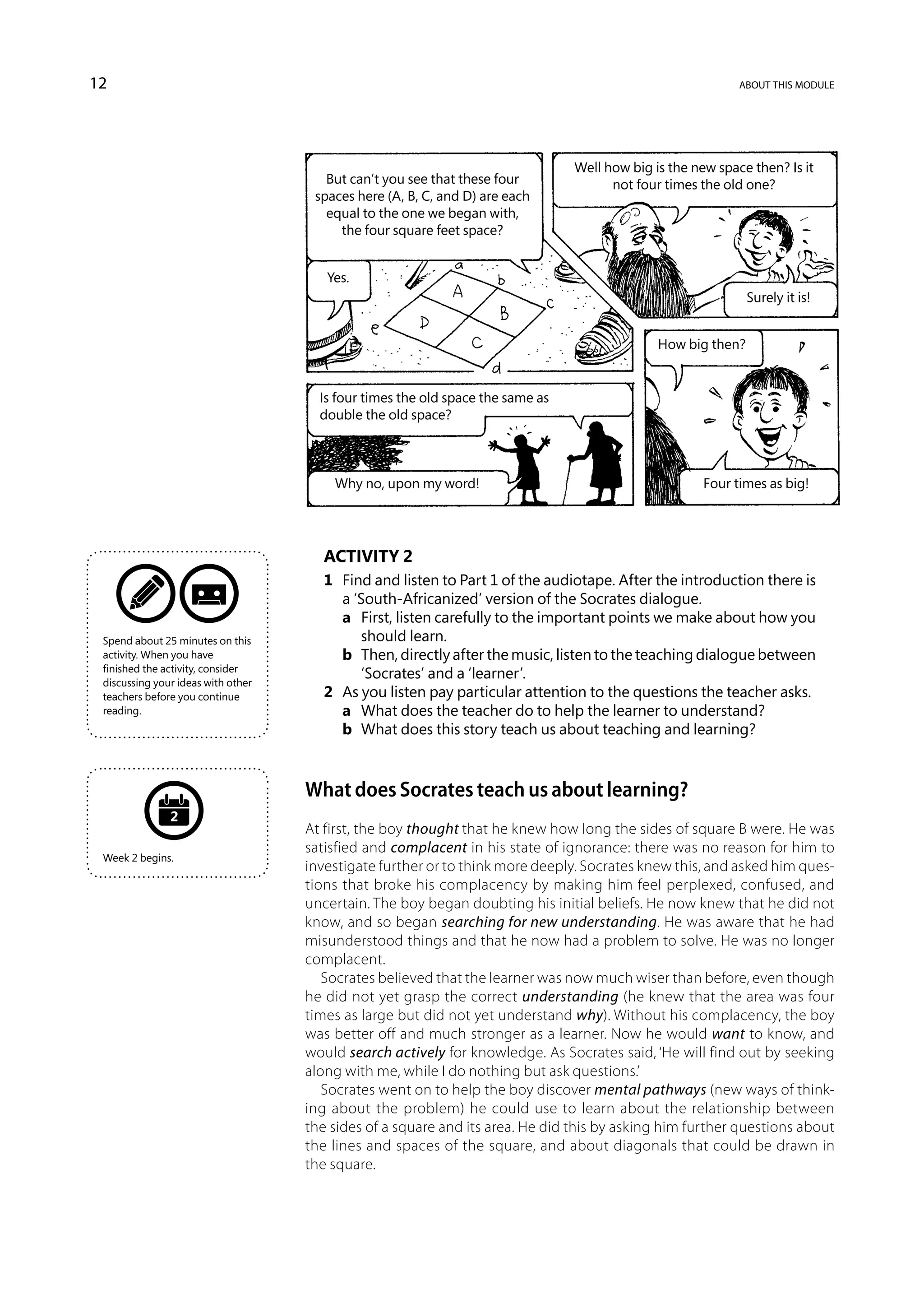 12                                                                                                          about this module




                                                                                Well how big is the new space then? Is it
                                       But can’t you see that these four              not four times the old one?
                                     spaces here (A, B, C, and D) are each
                                       equal to the one we began with,
                                         the four square feet space?


                                       Yes.
                                                                                                              Surely it is!


                                                                                              How big then?


                                      Is four times the old space the same as
                                      double the old space?



                                        Why no, upon my word!                                         Four times as big!




                                      Activity 2
                                      1	 Find and listen to Part 1 of the audiotape. After the introduction there is
                                         a ‘South-Africanized’ version of the Socrates dialogue.
                                      	 a	 First, listen carefully to the important points we make about how you
 Spend about 25 minutes on this             should learn.
 activity. When you have              	 b	 Then, directly after the music, listen to the teaching dialogue between
 finished the activity, consider
                                            ‘Socrates’ and a ‘learner’.
 discussing your ideas with other
 teachers before you continue         2	 As you listen pay particular attention to the questions the teacher asks.
 reading.                             	 a	 What does the teacher do to help the learner to understand?
                                      	 b	 What does this story teach us about teaching and learning?



                                    What does Socrates teach us about learning?
               2
                                    At first, the boy thought that he knew how long the sides of square B were. He was
                                    satisfied and complacent in his state of ignorance: there was no reason for him to
 Week 2 begins.
                                    investigate further or to think more deeply. Socrates knew this, and asked him ques-
                                    tions that broke his complacency by making him feel perplexed, confused, and
                                    uncertain. The boy began doubting his initial beliefs. He now knew that he did not
                                    know, and so began searching for new understanding. He was aware that he had
                                    misunderstood things and that he now had a problem to solve. He was no longer
                                    complacent.
                                       Socrates believed that the learner was now much wiser than before, even though
                                    he did not yet grasp the correct understanding (he knew that the area was four
                                    times as large but did not yet understand why). Without his complacency, the boy
                                    was better off and much stronger as a learner. Now he would want to know, and
                                    would search actively for knowledge. As Socrates said, ‘He will find out by seeking
                                    along with me, while I do nothing but ask questions.’
                                       Socrates went on to help the boy discover mental pathways (new ways of think-
                                    ing about the problem) he could use to learn about the relationship between
                                    the sides of a square and its area. He did this by asking him further questions about
                                    the lines and spaces of the square, and about diagonals that could be drawn in
                                    the square.
 