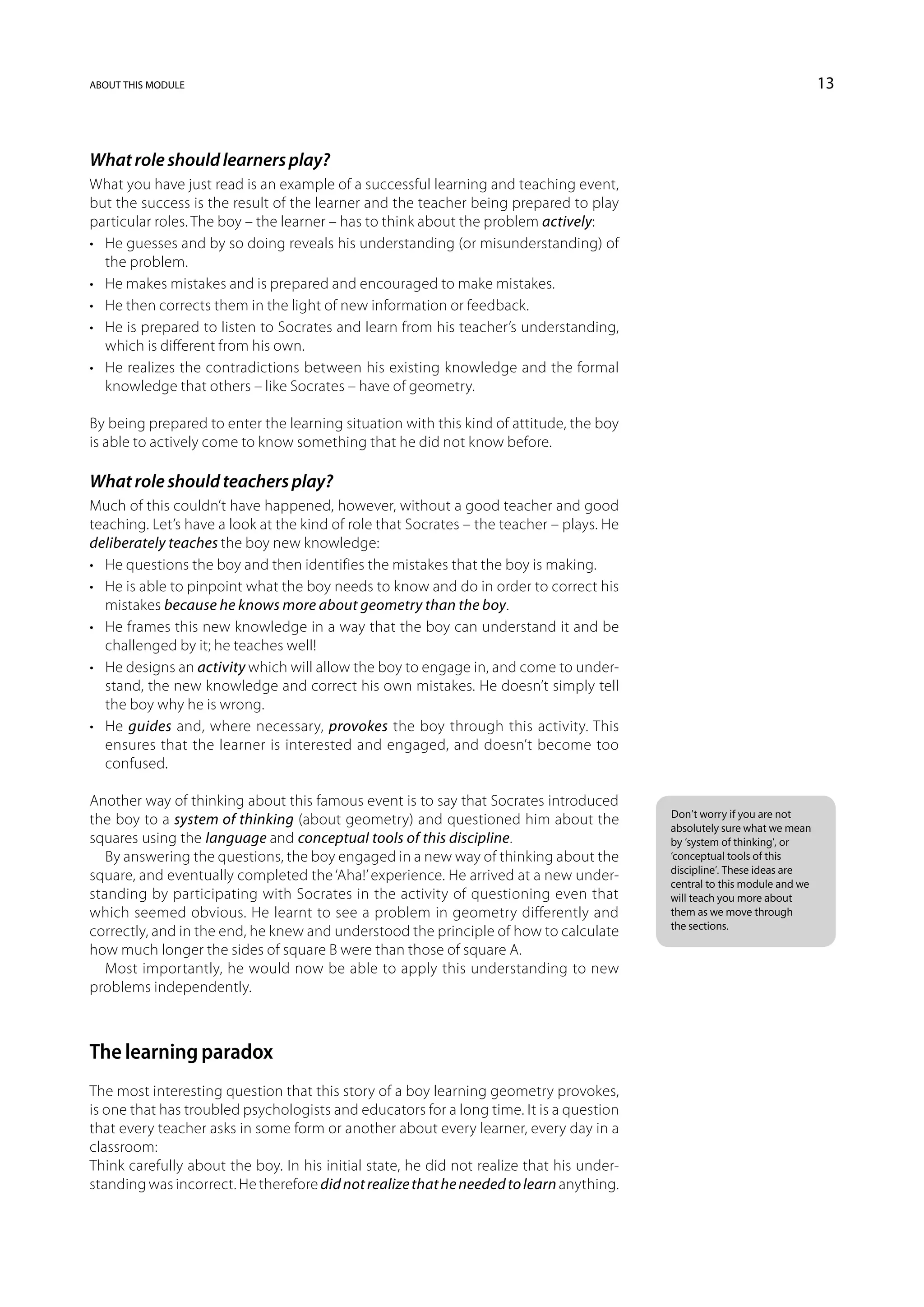 about this module                                                                                                         13



What role should learners play?
What you have just read is an example of a successful learning and teaching event,
but the success is the result of the learner and the teacher being prepared to play
particular roles. The boy – the learner – has to think about the problem actively:
•	 He guesses and by so doing reveals his understanding (or misunderstanding) of
   the problem.
•	 He makes mistakes and is prepared and encouraged to make mistakes.
•	 He then corrects them in the light of new information or feedback.
•	 He is prepared to listen to Socrates and learn from his teacher’s understanding,
   which is different from his own.
•	 He realizes the contradictions between his existing knowledge and the formal
   knowledge that others – like Socrates – have of geometry.

By being prepared to enter the learning situation with this kind of attitude, the boy
is able to actively come to know something that he did not know before.

What role should teachers play?
Much of this couldn’t have happened, however, without a good teacher and good
teaching. Let’s have a look at the kind of role that Socrates – the teacher – plays. He
deliberately teaches the boy new knowledge:
•	 He questions the boy and then identifies the mistakes that the boy is making.
•	 He is able to pinpoint what the boy needs to know and do in order to correct his
   mistakes because he knows more about geometry than the boy.
•	 He frames this new knowledge in a way that the boy can understand it and be
   challenged by it; he teaches well!
•	 He designs an activity which will allow the boy to engage in, and come to under-
   stand, the new knowledge and correct his own mistakes. He doesn’t simply tell
   the boy why he is wrong.
•	 He guides and, where necessary, provokes the boy through this activity. This
   ensures that the learner is interested and engaged, and doesn’t become too
   confused.

Another way of thinking about this famous event is to say that Socrates introduced
                                                                                          Don’t worry if you are not
the boy to a system of thinking (about geometry) and questioned him about the             absolutely sure what we mean
squares using the language and conceptual tools of this discipline.                       by ‘system of thinking’, or
   By answering the questions, the boy engaged in a new way of thinking about the         ‘conceptual tools of this
                                                                                          discipline’. These ideas are
square, and eventually completed the ‘Aha!’ experience. He arrived at a new under-        central to this module and we
standing by participating with Socrates in the activity of questioning even that          will teach you more about
which seemed obvious. He learnt to see a problem in geometry differently and              them as we move through
                                                                                          the sections.
correctly, and in the end, he knew and understood the principle of how to calculate
how much longer the sides of square B were than those of square A.
   Most importantly, he would now be able to apply this understanding to new
problems independently.



The learning paradox
The most interesting question that this story of a boy learning geometry provokes,
is one that has troubled psychologists and educators for a long time. It is a question
that every teacher asks in some form or another about every learner, every day in a
classroom:
Think carefully about the boy. In his initial state, he did not realize that his under-
standing was incorrect. He therefore did not realize that he needed to learn anything.
 