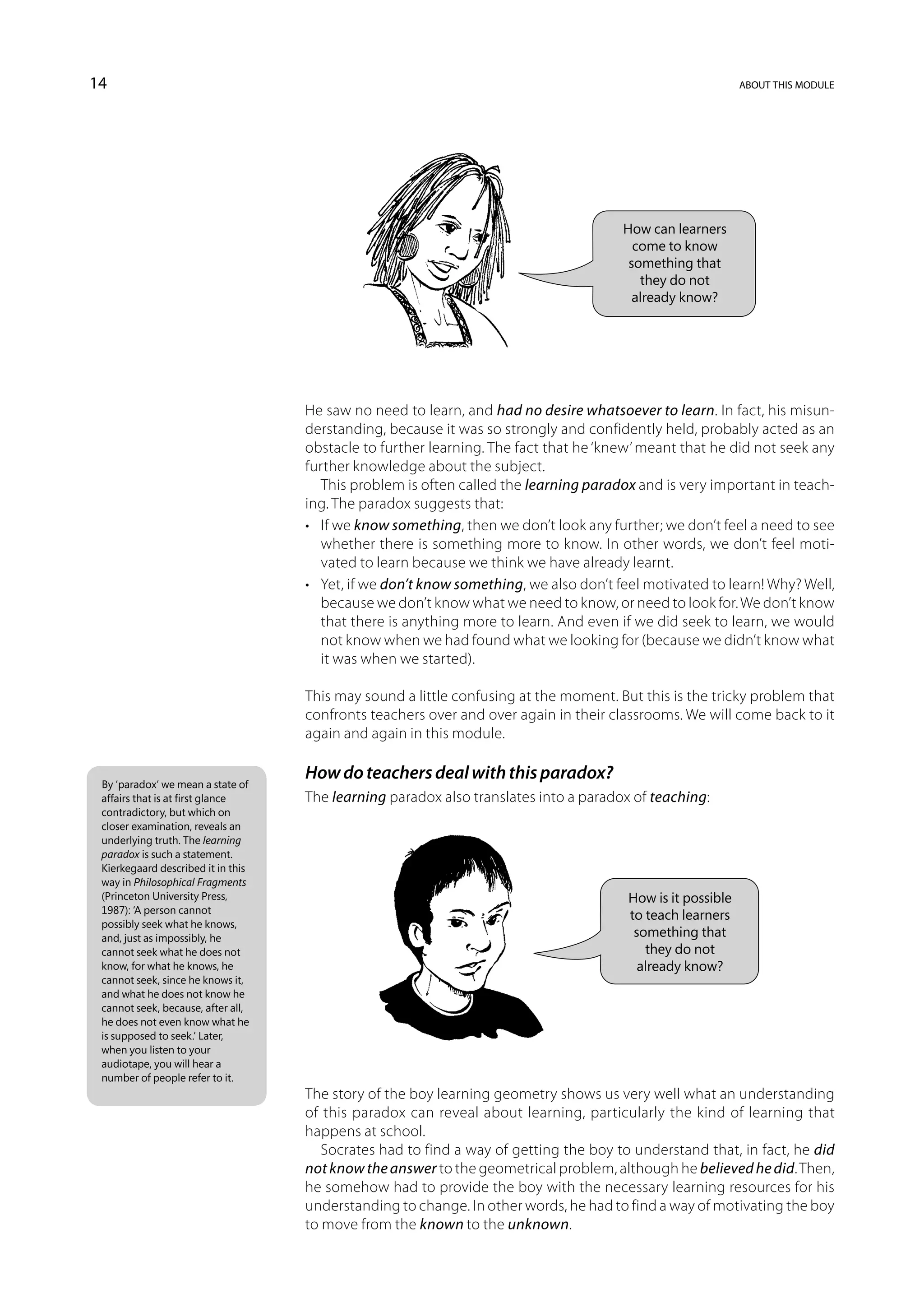 14                                                                                                          about this module




                                                                                       How can learners
                                                                                         come to know
                                                                                        something that
                                                                                          they do not
                                                                                         already know?




                                    He saw no need to learn, and had no desire whatsoever to learn. In fact, his misun-
                                    derstanding, because it was so strongly and confidently held, probably acted as an
                                    obstacle to further learning. The fact that he ‘knew’ meant that he did not seek any
                                    further knowledge about the subject.
                                       This problem is often called the learning paradox and is very important in teach-
                                    ing. The paradox suggests that:
                                    •	 If we know something, then we don’t look any further; we don’t feel a need to see
                                       whether there is something more to know. In other words, we don’t feel moti-
                                       vated to learn because we think we have already learnt.
                                    •	 Yet, if we don’t know something, we also don’t feel motivated to learn! Why? Well,
                                       because we don’t know what we need to know, or need to look for. We don’t know
                                       that there is anything more to learn. And even if we did seek to learn, we would
                                       not know when we had found what we looking for (because we didn’t know what
                                       it was when we started).

                                    This may sound a little confusing at the moment. But this is the tricky problem that
                                    confronts teachers over and over again in their classrooms. We will come back to it
                                    again and again in this module.

                                    How do teachers deal with this paradox?
 By ‘paradox’ we mean a state of
 affairs that is at first glance    The learning paradox also translates into a paradox of teaching:
 contradictory, but which on
 closer examination, reveals an
 underlying truth. The learning
 paradox is such a statement.
 Kierkegaard described it in this
 way in Philosophical Fragments
 (Princeton University Press,                                                          How is it possible
 1987): ‘A person cannot
                                                                                       to teach learners
 possibly seek what he knows,
 and, just as impossibly, he                                                            something that
 cannot seek what he does not                                                             they do not
 know, for what he knows, he                                                             already know?
 cannot seek, since he knows it,
 and what he does not know he
 cannot seek, because, after all,
 he does not even know what he
 is supposed to seek.’ Later,
 when you listen to your
 audiotape, you will hear a
 number of people refer to it.
                                    The story of the boy learning geometry shows us very well what an understanding
                                    of this paradox can reveal about learning, particularly the kind of learning that
                                    happens at school.
                                       Socrates had to find a way of getting the boy to understand that, in fact, he did
                                    not know the answer to the geometrical problem, although he believed he did. Then,
                                    he somehow had to provide the boy with the necessary learning resources for his
                                    understanding to change. In other words, he had to find a way of motivating the boy
                                    to move from the known to the unknown.
 