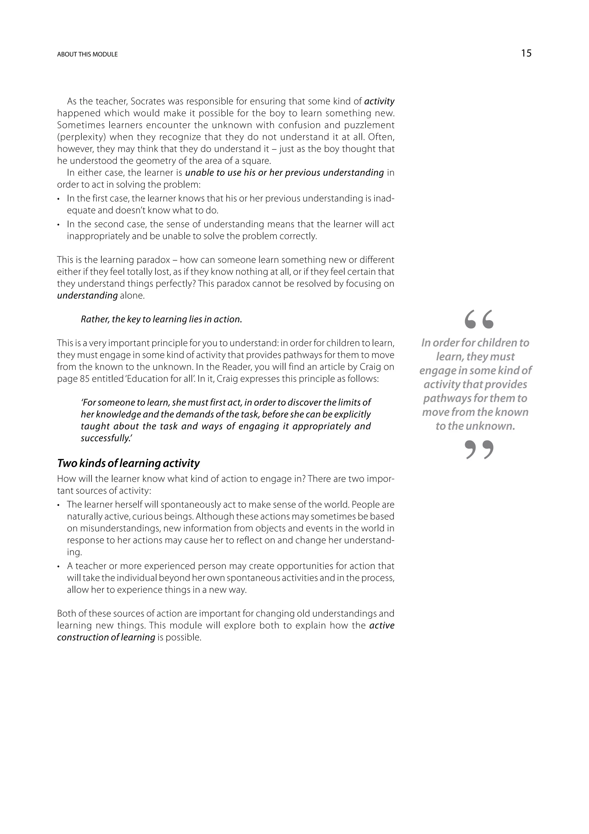 about this module                                                                                                     15



   As the teacher, Socrates was responsible for ensuring that some kind of activity
happened which would make it possible for the boy to learn something new.
Sometimes learners encounter the unknown with confusion and puzzlement
(perplexity) when they recognize that they do not understand it at all. Often,
however, they may think that they do understand it – just as the boy thought that
he understood the geometry of the area of a square.
   In either case, the learner is unable to use his or her previous understanding in
order to act in solving the problem:
•	 In the first case, the learner knows that his or her previous understanding is inad-
   equate and doesn’t know what to do.
•	 In the second case, the sense of understanding means that the learner will act
   inappropriately and be unable to solve the problem correctly.

This is the learning paradox – how can someone learn something new or different
either if they feel totally lost, as if they know nothing at all, or if they feel certain that
they understand things perfectly? This paradox cannot be resolved by focusing on
understanding alone.

      Rather, the key to learning lies in action.

This is a very important principle for you to understand: in order for children to learn,        In order for children to
they must engage in some kind of activity that provides pathways for them to move                    learn, they must
from the known to the unknown. In the Reader, you will find an article by Craig on               engage in some kind of
page 85 entitled ‘Education for all’. In it, Craig expresses this principle as follows:
                                                                                                  activity that provides
      ‘For someone to learn, she must first act, in order to discover the limits of               pathways for them to
      her knowledge and the demands of the task, before she can be explicitly                    move from the known
      taught about the task and ways of engaging it appropriately and                               to the unknown.
      successfully.’

Two kinds of learning activity
How will the learner know what kind of action to engage in? There are two impor-
tant sources of activity:
•	 The learner herself will spontaneously act to make sense of the world. People are
   naturally active, curious beings. Although these actions may sometimes be based
   on misunderstandings, new information from objects and events in the world in
   response to her actions may cause her to reflect on and change her understand-
   ing.
•	 A teacher or more experienced person may create opportunities for action that
   will take the individual beyond her own spontaneous activities and in the process,
   allow her to experience things in a new way.

Both of these sources of action are important for changing old understandings and
learning new things. This module will explore both to explain how the active
construction of learning is possible.
 