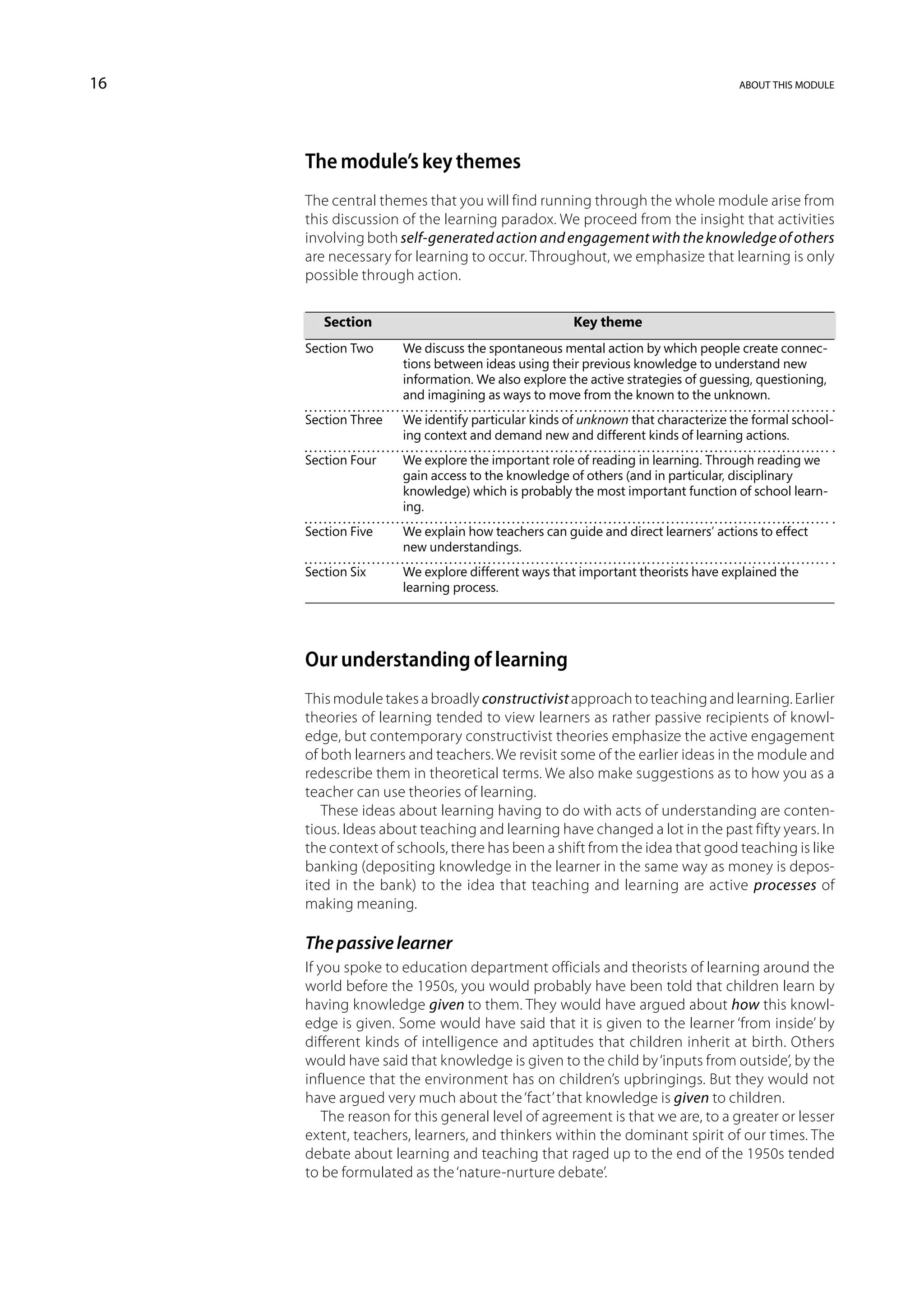 16                                                                            about this module




     The module’s key themes
     The central themes that you will find running through the whole module arise from
     this discussion of the learning paradox. We proceed from the insight that activities
     involving both self-generated action and engagement with the knowledge of others
     are necessary for learning to occur. Throughout, we emphasize that learning is only
     possible through action.


     	   Section	Key theme
     Section Two	 discuss the spontaneous mental action by which people create connec-
                  We
                  tions between ideas using their previous knowledge to understand new
                  information. We also explore the active strategies of guessing, questioning,
                  and imagining as ways to move from the known to the unknown.
     Section Three	 identify particular kinds of unknown that characterize the formal school-
                    We
                    ing context and demand new and different kinds of learning actions.
     Section Four	 explore the important role of reading in learning. Through reading we
                   We
                   gain access to the knowledge of others (and in particular, disciplinary
                   knowledge) which is probably the most important function of school learn-
                   ing.
     Section Five	 explain how teachers can guide and direct learners’ actions to effect
                   We
                   new understandings.
     Section Six	 explore different ways that important theorists have explained the
                  We
                  learning process.




     Our understanding of learning
     This module takes a broadly constructivist approach to teaching and learning. Earlier
     theories of learning tended to view learners as rather passive recipients of knowl-
     edge, but contemporary constructivist theories emphasize the active engagement
     of both learners and teachers. We revisit some of the earlier ideas in the module and
     redescribe them in theoretical terms. We also make suggestions as to how you as a
     teacher can use theories of learning.
        These ideas about learning having to do with acts of understanding are conten-
     tious. Ideas about teaching and learning have changed a lot in the past fifty years. In
     the context of schools, there has been a shift from the idea that good teaching is like
     banking (depositing knowledge in the learner in the same way as money is depos-
     ited in the bank) to the idea that teaching and learning are active processes of
     making meaning.

     The passive learner
     If you spoke to education department officials and theorists of learning around the
     world before the 1950s, you would probably have been told that children learn by
     having knowledge given to them. They would have argued about how this knowl-
     edge is given. Some would have said that it is given to the learner ‘from inside’ by
     different kinds of intelligence and aptitudes that children inherit at birth. Others
     would have said that knowledge is given to the child by ‘inputs from outside’, by the
     influence that the environment has on children’s upbringings. But they would not
     have argued very much about the ‘fact’ that knowledge is given to children.
         The reason for this general level of agreement is that we are, to a greater or lesser
     extent, teachers, learners, and thinkers within the dominant spirit of our times. The
     debate about learning and teaching that raged up to the end of the 1950s tended
     to be formulated as the ‘nature-nurture debate’.
 