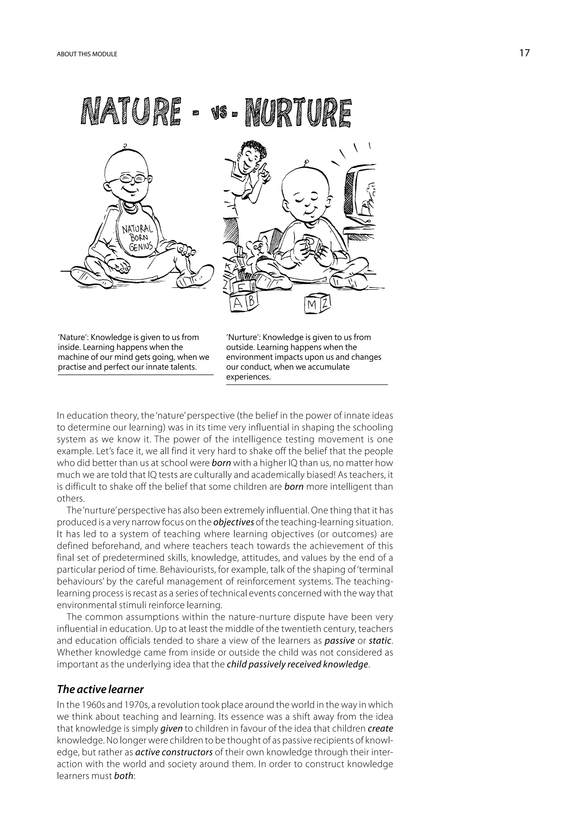 about this module                                                                          17




‘Nature’: Knowledge is given to us from     ‘Nurture’: Knowledge is given to us from
inside. Learning happens when the           outside. Learning happens when the
machine of our mind gets going, when we     environment impacts upon us and changes
practise and perfect our innate talents.    our conduct, when we accumulate
                                            experiences.



In education theory, the ‘nature’ perspective (the belief in the power of innate ideas
to determine our learning) was in its time very influential in shaping the schooling
system as we know it. The power of the intelligence testing movement is one
example. Let’s face it, we all find it very hard to shake off the belief that the people
who did better than us at school were born with a higher IQ than us, no matter how
much we are told that IQ tests are culturally and academically biased! As teachers, it
is difficult to shake off the belief that some children are born more intelligent than
others.
   The ‘nurture’ perspective has also been extremely influential. One thing that it has
produced is a very narrow focus on the objectives of the teaching-learning situation.
It has led to a system of teaching where learning objectives (or outcomes) are
defined beforehand, and where teachers teach towards the achievement of this
final set of predetermined skills, knowledge, attitudes, and values by the end of a
particular period of time. Behaviourists, for example, talk of the shaping of ‘terminal
behaviours’ by the careful management of reinforcement systems. The teaching-
learning process is recast as a series of technical events concerned with the way that
environmental stimuli reinforce learning.
   The common assumptions within the nature-nurture dispute have been very
influential in education. Up to at least the middle of the twentieth century, teachers
and education officials tended to share a view of the learners as passive or static.
Whether knowledge came from inside or outside the child was not considered as
important as the underlying idea that the child passively received knowledge.

The active learner
In the 1960s and 1970s, a revolution took place around the world in the way in which
we think about teaching and learning. Its essence was a shift away from the idea
that knowledge is simply given to children in favour of the idea that children create
knowledge. No longer were children to be thought of as passive recipients of knowl-
edge, but rather as active constructors of their own knowledge through their inter-
action with the world and society around them. In order to construct knowledge
learners must both:
 