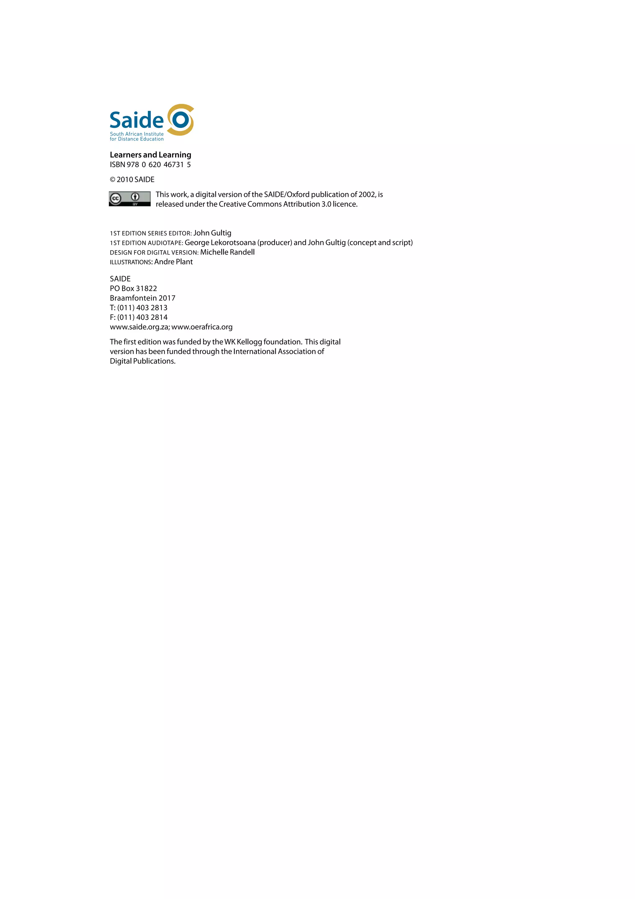 Learners and Learning
ISBN 978 0 620 46731 5
© 2010 SAIDE
               This work, a digital version of the SAIDE/Oxford publication of 2002, is
               released under the Creative Commons Attribution 3.0 licence.


1ST EDITION SERIES EDITOR: John Gultig
1ST EDITION AUDIOTAPE: George Lekorotsoana (producer) and John Gultig (concept and script)
DESIGN FOR DIGITAL VERSION: Michelle Randell
ILLUSTRATIONS: Andre Plant

SAIDE	
PO Box 31822	
Braamfontein 2017	
T: (011) 403 2813	
F: (011) 403 2814	
www.saide.org.za; www.oerafrica.org
The first edition was funded by the WK Kellogg foundation. This digital
version has been funded through the International Association of
Digital Publications.
 